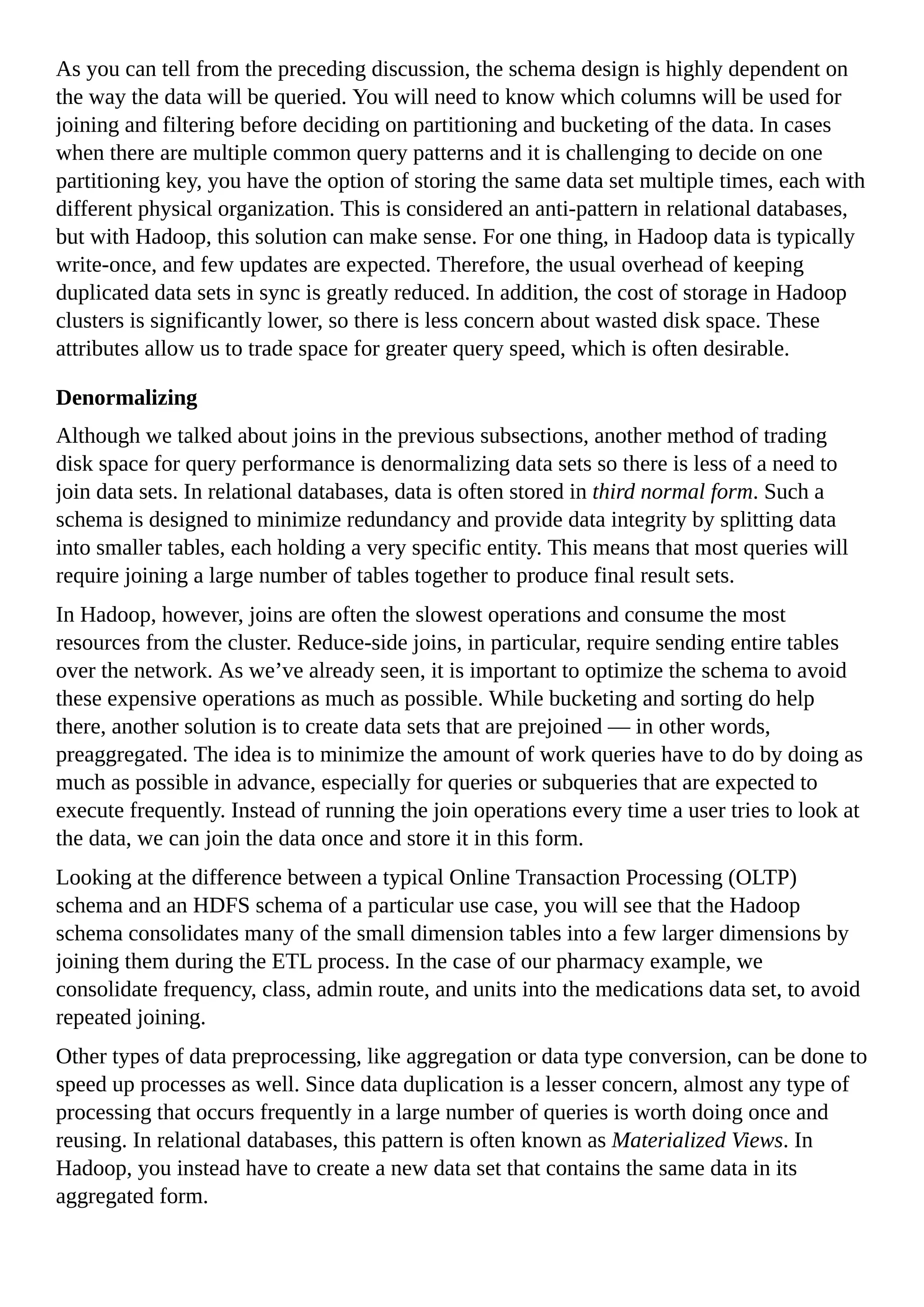 As you can tell from the preceding discussion, the schema design is highly dependent on
the way the data will be queried. You will need to know which columns will be used for
joining and filtering before deciding on partitioning and bucketing of the data. In cases
when there are multiple common query patterns and it is challenging to decide on one
partitioning key, you have the option of storing the same data set multiple times, each with
different physical organization. This is considered an anti-pattern in relational databases,
but with Hadoop, this solution can make sense. For one thing, in Hadoop data is typically
write-once, and few updates are expected. Therefore, the usual overhead of keeping
duplicated data sets in sync is greatly reduced. In addition, the cost of storage in Hadoop
clusters is significantly lower, so there is less concern about wasted disk space. These
attributes allow us to trade space for greater query speed, which is often desirable.
Denormalizing
Although we talked about joins in the previous subsections, another method of trading
disk space for query performance is denormalizing data sets so there is less of a need to
join data sets. In relational databases, data is often stored in third normal form. Such a
schema is designed to minimize redundancy and provide data integrity by splitting data
into smaller tables, each holding a very specific entity. This means that most queries will
require joining a large number of tables together to produce final result sets.
In Hadoop, however, joins are often the slowest operations and consume the most
resources from the cluster. Reduce-side joins, in particular, require sending entire tables
over the network. As we’ve already seen, it is important to optimize the schema to avoid
these expensive operations as much as possible. While bucketing and sorting do help
there, another solution is to create data sets that are prejoined — in other words,
preaggregated. The idea is to minimize the amount of work queries have to do by doing as
much as possible in advance, especially for queries or subqueries that are expected to
execute frequently. Instead of running the join operations every time a user tries to look at
the data, we can join the data once and store it in this form.
Looking at the difference between a typical Online Transaction Processing (OLTP)
schema and an HDFS schema of a particular use case, you will see that the Hadoop
schema consolidates many of the small dimension tables into a few larger dimensions by
joining them during the ETL process. In the case of our pharmacy example, we
consolidate frequency, class, admin route, and units into the medications data set, to avoid
repeated joining.
Other types of data preprocessing, like aggregation or data type conversion, can be done to
speed up processes as well. Since data duplication is a lesser concern, almost any type of
processing that occurs frequently in a large number of queries is worth doing once and
reusing. In relational databases, this pattern is often known as Materialized Views. In
Hadoop, you instead have to create a new data set that contains the same data in its
aggregated form.
 