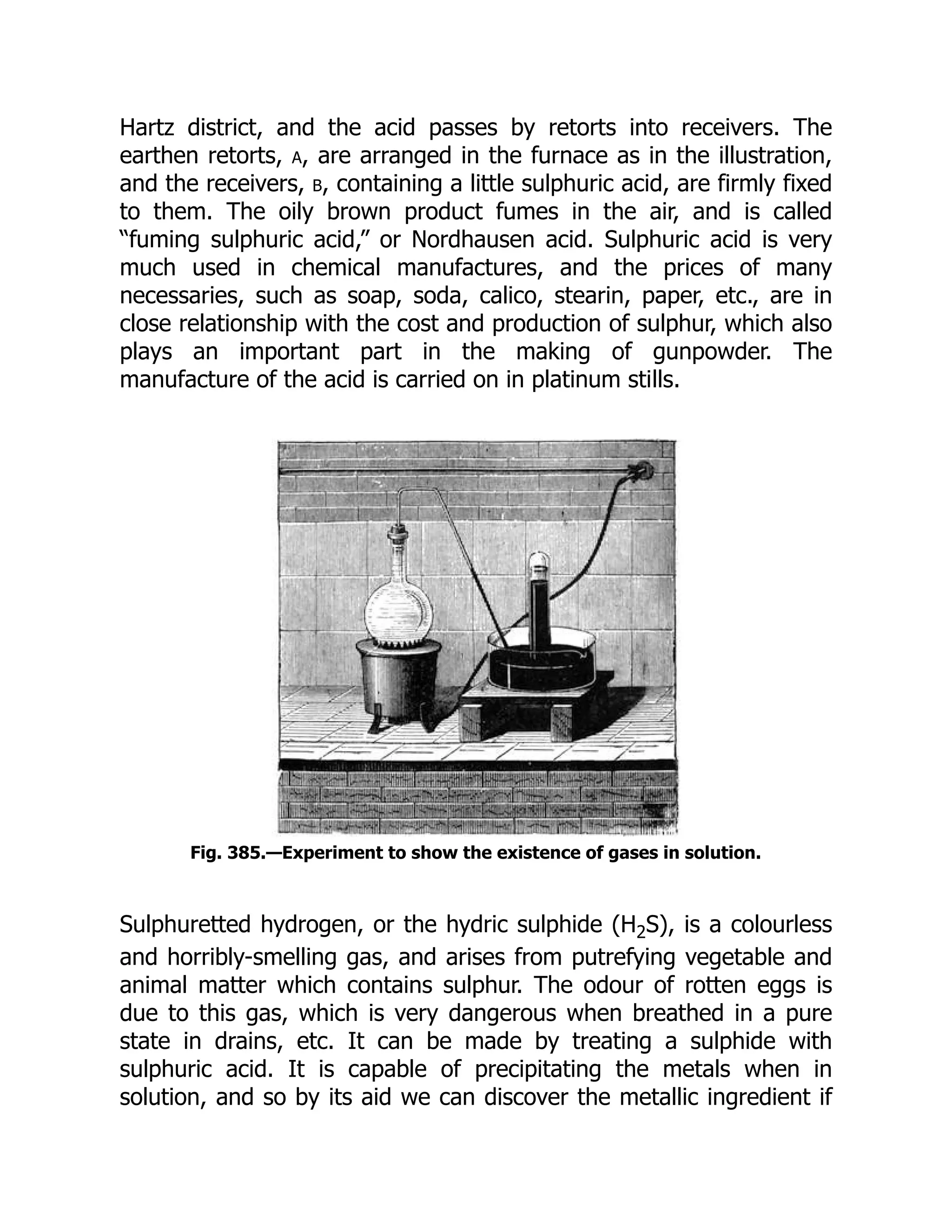 Hartz district, and the acid passes by retorts into receivers. The
earthen retorts, a, are arranged in the furnace as in the illustration,
and the receivers, b, containing a little sulphuric acid, are firmly fixed
to them. The oily brown product fumes in the air, and is called
“fuming sulphuric acid,” or Nordhausen acid. Sulphuric acid is very
much used in chemical manufactures, and the prices of many
necessaries, such as soap, soda, calico, stearin, paper, etc., are in
close relationship with the cost and production of sulphur, which also
plays an important part in the making of gunpowder. The
manufacture of the acid is carried on in platinum stills.
Fig. 385.—Experiment to show the existence of gases in solution.
Sulphuretted hydrogen, or the hydric sulphide (H2S), is a colourless
and horribly-smelling gas, and arises from putrefying vegetable and
animal matter which contains sulphur. The odour of rotten eggs is
due to this gas, which is very dangerous when breathed in a pure
state in drains, etc. It can be made by treating a sulphide with
sulphuric acid. It is capable of precipitating the metals when in
solution, and so by its aid we can discover the metallic ingredient if
 