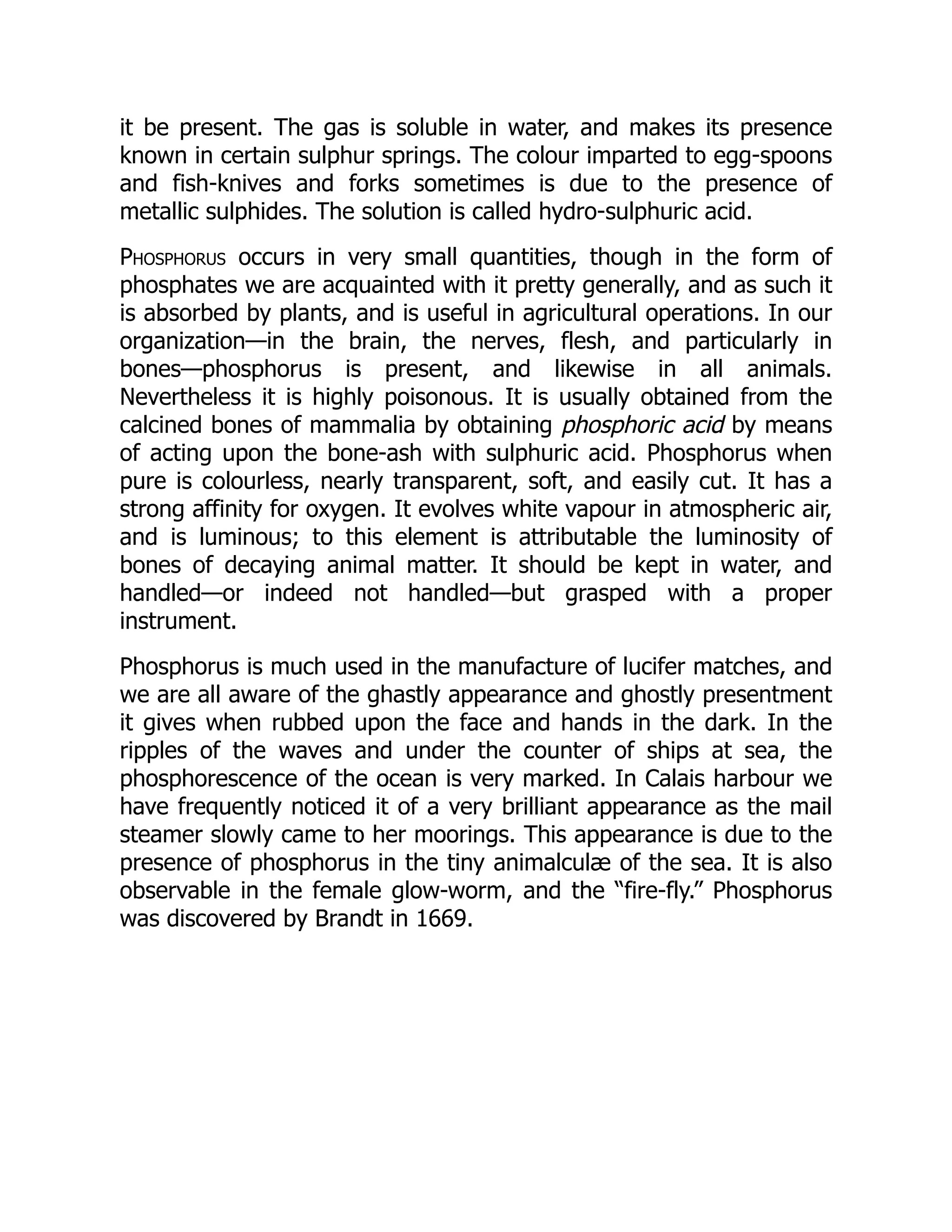 it be present. The gas is soluble in water, and makes its presence
known in certain sulphur springs. The colour imparted to egg-spoons
and fish-knives and forks sometimes is due to the presence of
metallic sulphides. The solution is called hydro-sulphuric acid.
Phosphorus occurs in very small quantities, though in the form of
phosphates we are acquainted with it pretty generally, and as such it
is absorbed by plants, and is useful in agricultural operations. In our
organization—in the brain, the nerves, flesh, and particularly in
bones—phosphorus is present, and likewise in all animals.
Nevertheless it is highly poisonous. It is usually obtained from the
calcined bones of mammalia by obtaining phosphoric acid by means
of acting upon the bone-ash with sulphuric acid. Phosphorus when
pure is colourless, nearly transparent, soft, and easily cut. It has a
strong affinity for oxygen. It evolves white vapour in atmospheric air,
and is luminous; to this element is attributable the luminosity of
bones of decaying animal matter. It should be kept in water, and
handled—or indeed not handled—but grasped with a proper
instrument.
Phosphorus is much used in the manufacture of lucifer matches, and
we are all aware of the ghastly appearance and ghostly presentment
it gives when rubbed upon the face and hands in the dark. In the
ripples of the waves and under the counter of ships at sea, the
phosphorescence of the ocean is very marked. In Calais harbour we
have frequently noticed it of a very brilliant appearance as the mail
steamer slowly came to her moorings. This appearance is due to the
presence of phosphorus in the tiny animalculæ of the sea. It is also
observable in the female glow-worm, and the “fire-fly.” Phosphorus
was discovered by Brandt in 1669.
 