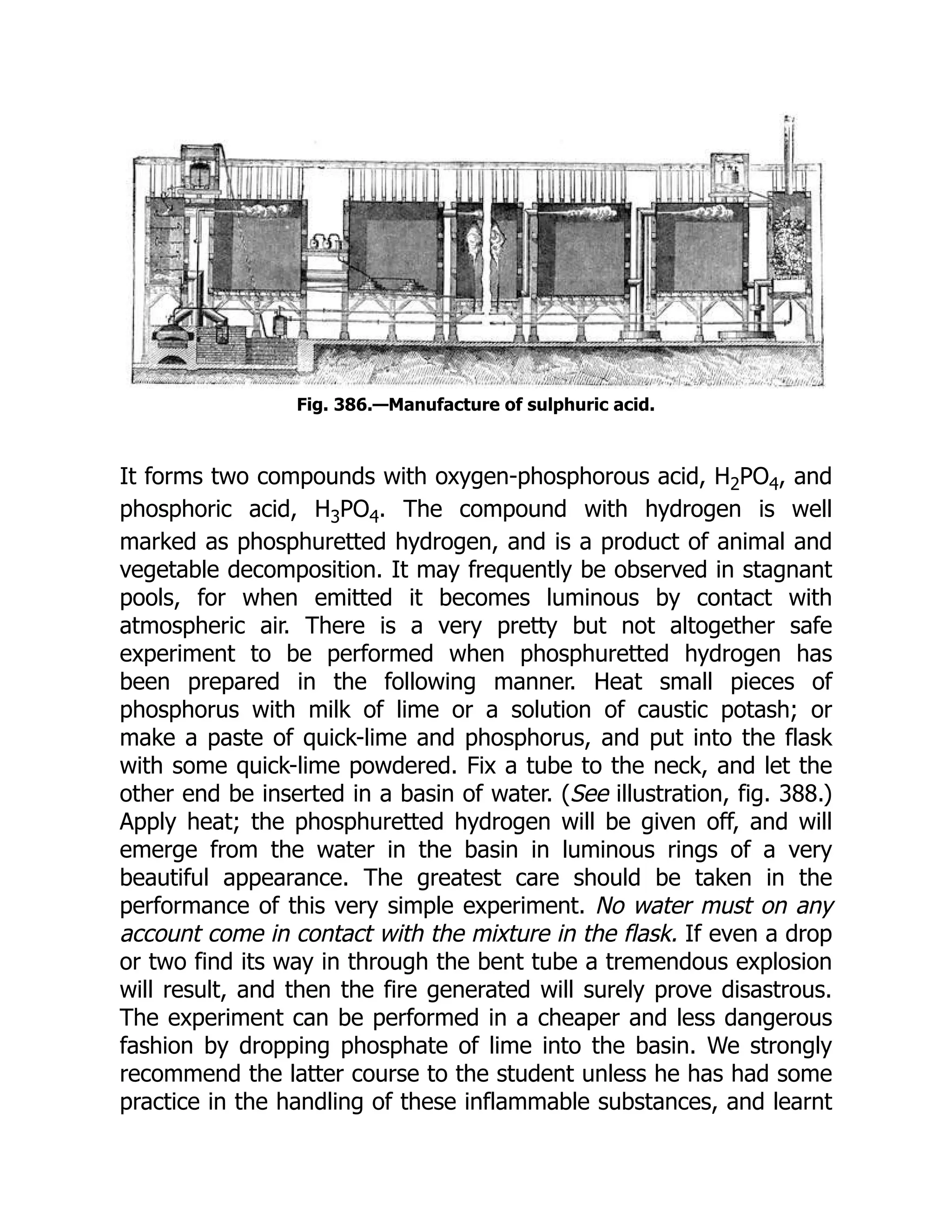 Fig. 386.—Manufacture of sulphuric acid.
It forms two compounds with oxygen-phosphorous acid, H2PO4, and
phosphoric acid, H3PO4. The compound with hydrogen is well
marked as phosphuretted hydrogen, and is a product of animal and
vegetable decomposition. It may frequently be observed in stagnant
pools, for when emitted it becomes luminous by contact with
atmospheric air. There is a very pretty but not altogether safe
experiment to be performed when phosphuretted hydrogen has
been prepared in the following manner. Heat small pieces of
phosphorus with milk of lime or a solution of caustic potash; or
make a paste of quick-lime and phosphorus, and put into the flask
with some quick-lime powdered. Fix a tube to the neck, and let the
other end be inserted in a basin of water. (See illustration, fig. 388.)
Apply heat; the phosphuretted hydrogen will be given off, and will
emerge from the water in the basin in luminous rings of a very
beautiful appearance. The greatest care should be taken in the
performance of this very simple experiment. No water must on any
account come in contact with the mixture in the flask. If even a drop
or two find its way in through the bent tube a tremendous explosion
will result, and then the fire generated will surely prove disastrous.
The experiment can be performed in a cheaper and less dangerous
fashion by dropping phosphate of lime into the basin. We strongly
recommend the latter course to the student unless he has had some
practice in the handling of these inflammable substances, and learnt
 