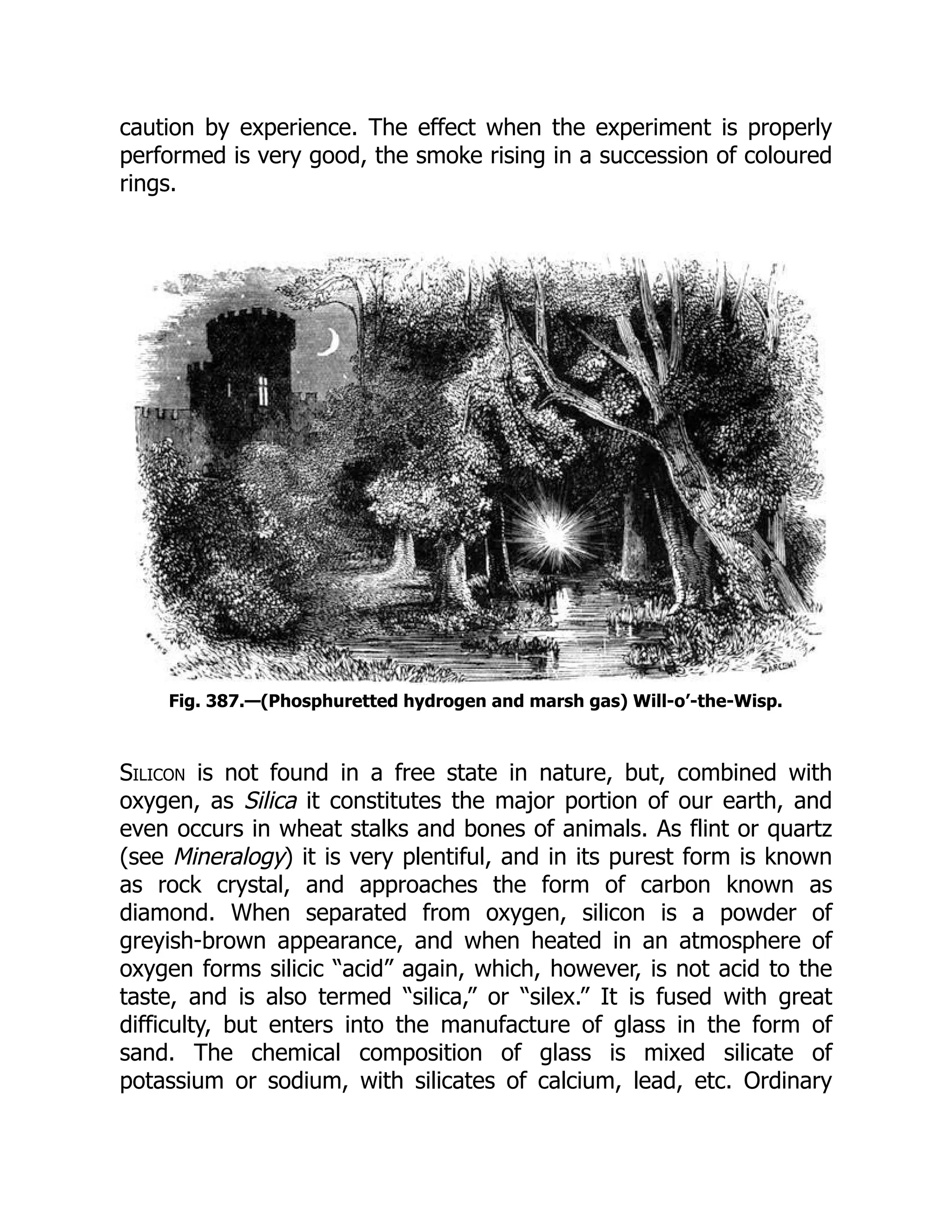 caution by experience. The effect when the experiment is properly
performed is very good, the smoke rising in a succession of coloured
rings.
Fig. 387.—(Phosphuretted hydrogen and marsh gas) Will-o’-the-Wisp.
Silicon is not found in a free state in nature, but, combined with
oxygen, as Silica it constitutes the major portion of our earth, and
even occurs in wheat stalks and bones of animals. As flint or quartz
(see Mineralogy) it is very plentiful, and in its purest form is known
as rock crystal, and approaches the form of carbon known as
diamond. When separated from oxygen, silicon is a powder of
greyish-brown appearance, and when heated in an atmosphere of
oxygen forms silicic “acid” again, which, however, is not acid to the
taste, and is also termed “silica,” or “silex.” It is fused with great
difficulty, but enters into the manufacture of glass in the form of
sand. The chemical composition of glass is mixed silicate of
potassium or sodium, with silicates of calcium, lead, etc. Ordinary
 