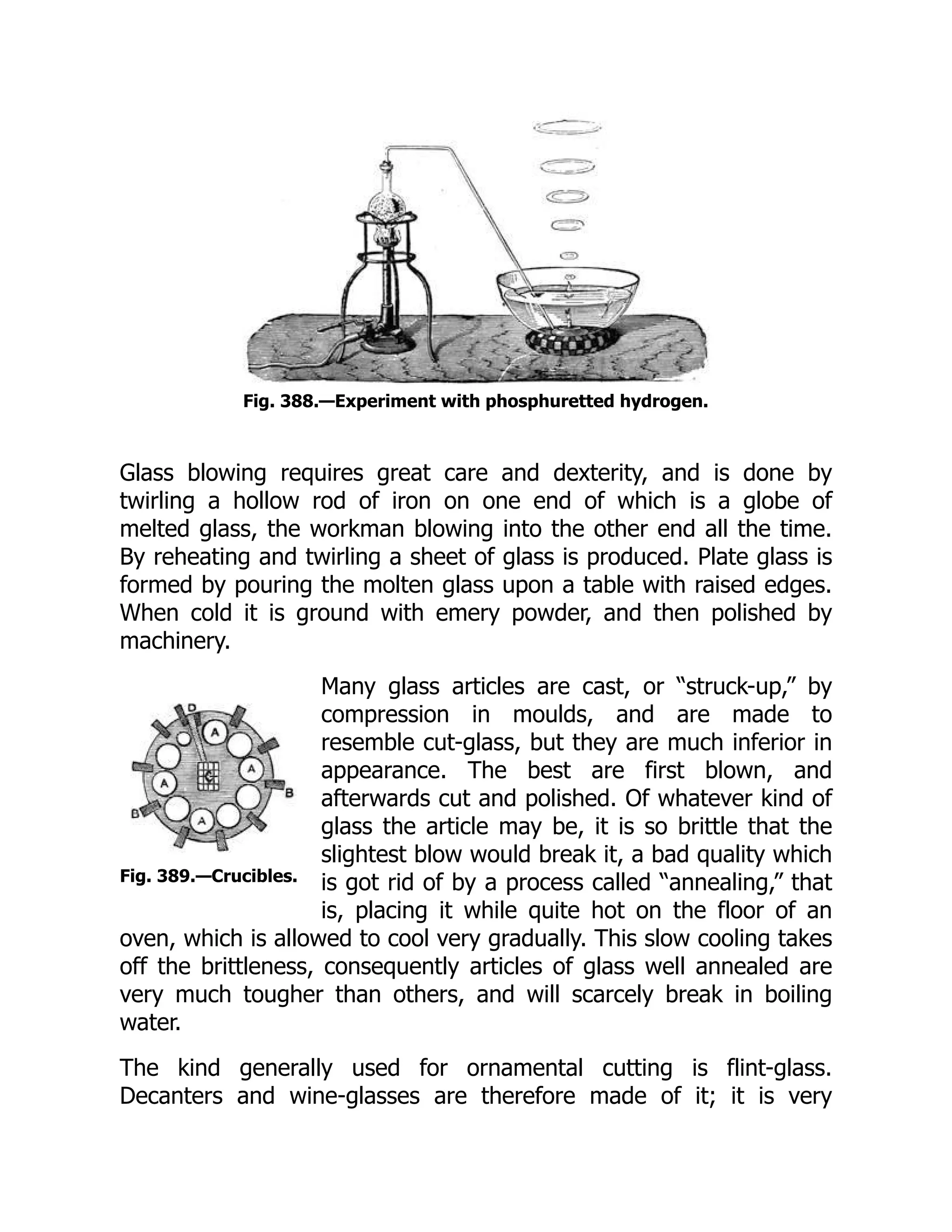Fig. 389.—Crucibles.
Fig. 388.—Experiment with phosphuretted hydrogen.
Glass blowing requires great care and dexterity, and is done by
twirling a hollow rod of iron on one end of which is a globe of
melted glass, the workman blowing into the other end all the time.
By reheating and twirling a sheet of glass is produced. Plate glass is
formed by pouring the molten glass upon a table with raised edges.
When cold it is ground with emery powder, and then polished by
machinery.
Many glass articles are cast, or “struck-up,” by
compression in moulds, and are made to
resemble cut-glass, but they are much inferior in
appearance. The best are first blown, and
afterwards cut and polished. Of whatever kind of
glass the article may be, it is so brittle that the
slightest blow would break it, a bad quality which
is got rid of by a process called “annealing,” that
is, placing it while quite hot on the floor of an
oven, which is allowed to cool very gradually. This slow cooling takes
off the brittleness, consequently articles of glass well annealed are
very much tougher than others, and will scarcely break in boiling
water.
The kind generally used for ornamental cutting is flint-glass.
Decanters and wine-glasses are therefore made of it; it is very
 