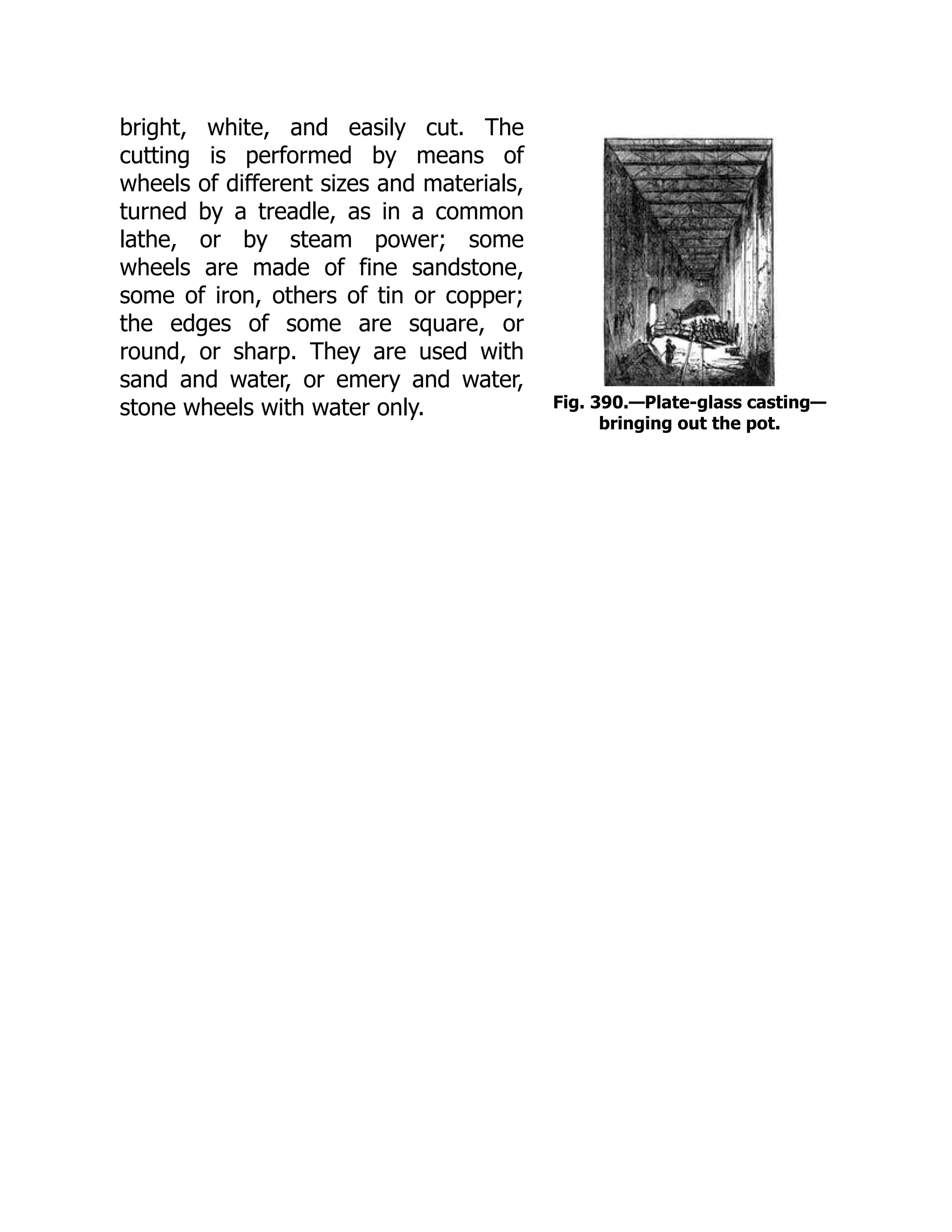 Fig. 390.—Plate-glass casting—
bringing out the pot.
bright, white, and easily cut. The
cutting is performed by means of
wheels of different sizes and materials,
turned by a treadle, as in a common
lathe, or by steam power; some
wheels are made of fine sandstone,
some of iron, others of tin or copper;
the edges of some are square, or
round, or sharp. They are used with
sand and water, or emery and water,
stone wheels with water only.
 