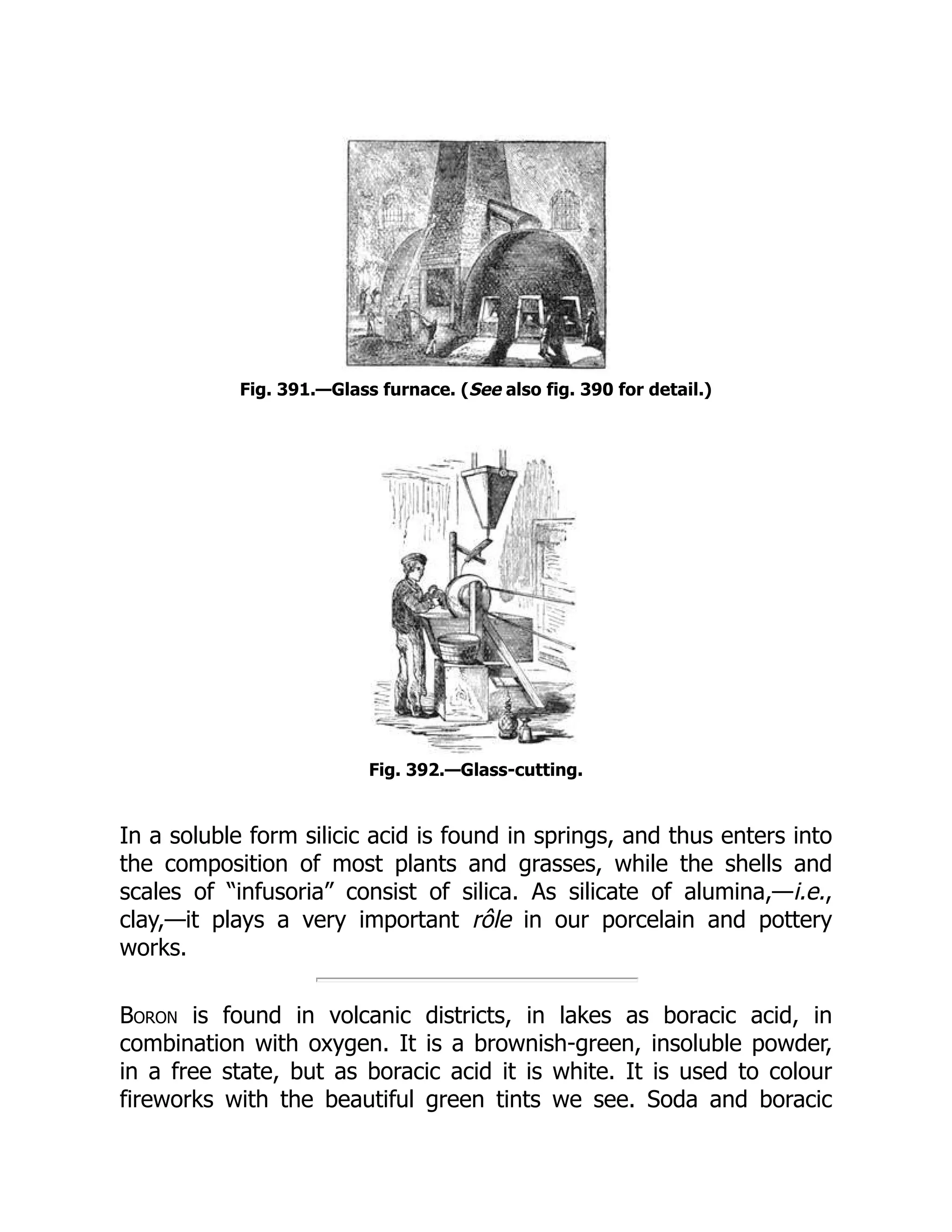 Fig. 391.—Glass furnace. (See also fig. 390 for detail.)
Fig. 392.—Glass-cutting.
In a soluble form silicic acid is found in springs, and thus enters into
the composition of most plants and grasses, while the shells and
scales of “infusoria” consist of silica. As silicate of alumina,—i.e.,
clay,—it plays a very important rôle in our porcelain and pottery
works.
Boron is found in volcanic districts, in lakes as boracic acid, in
combination with oxygen. It is a brownish-green, insoluble powder,
in a free state, but as boracic acid it is white. It is used to colour
fireworks with the beautiful green tints we see. Soda and boracic
 