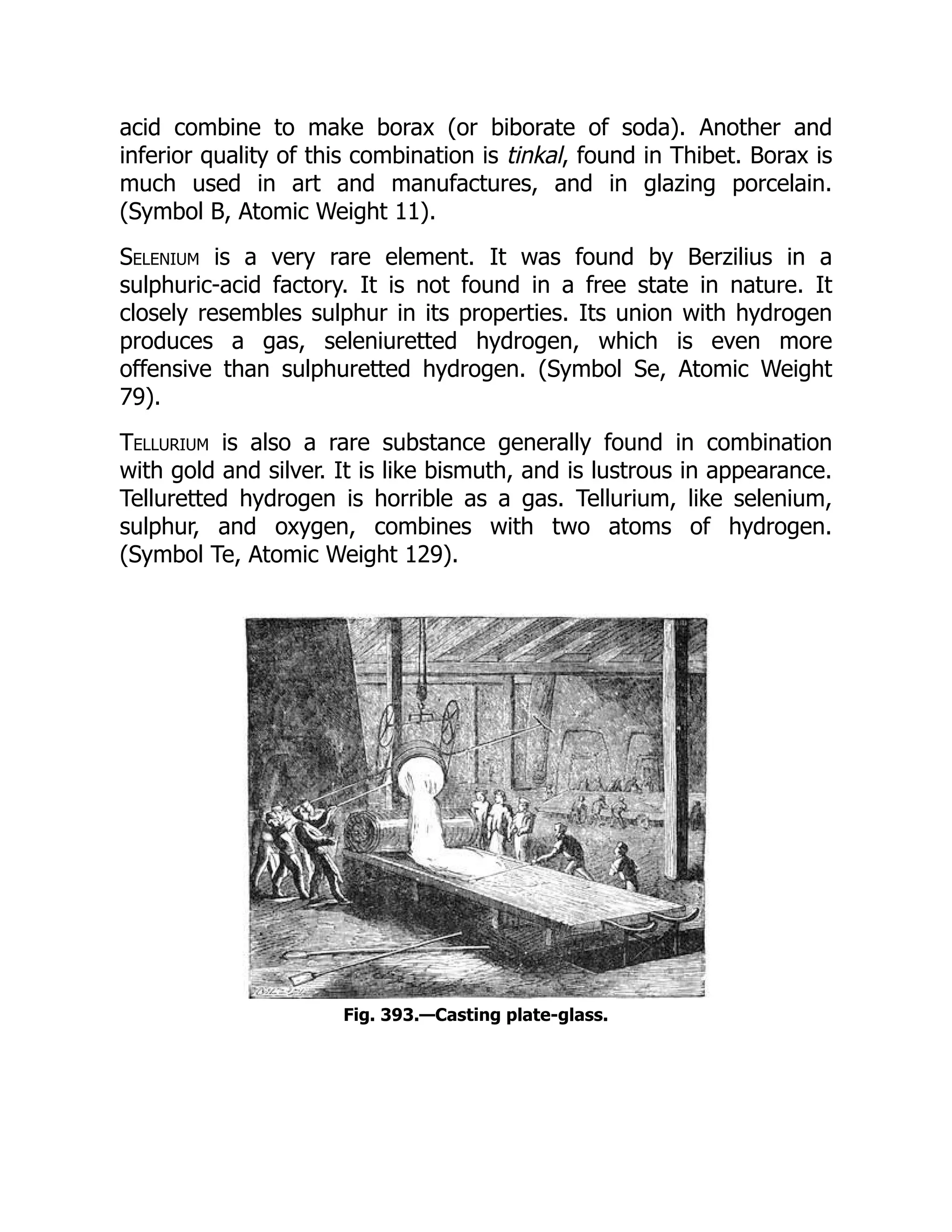 acid combine to make borax (or biborate of soda). Another and
inferior quality of this combination is tinkal, found in Thibet. Borax is
much used in art and manufactures, and in glazing porcelain.
(Symbol B, Atomic Weight 11).
Selenium is a very rare element. It was found by Berzilius in a
sulphuric-acid factory. It is not found in a free state in nature. It
closely resembles sulphur in its properties. Its union with hydrogen
produces a gas, seleniuretted hydrogen, which is even more
offensive than sulphuretted hydrogen. (Symbol Se, Atomic Weight
79).
Tellurium is also a rare substance generally found in combination
with gold and silver. It is like bismuth, and is lustrous in appearance.
Telluretted hydrogen is horrible as a gas. Tellurium, like selenium,
sulphur, and oxygen, combines with two atoms of hydrogen.
(Symbol Te, Atomic Weight 129).
Fig. 393.—Casting plate-glass.
 