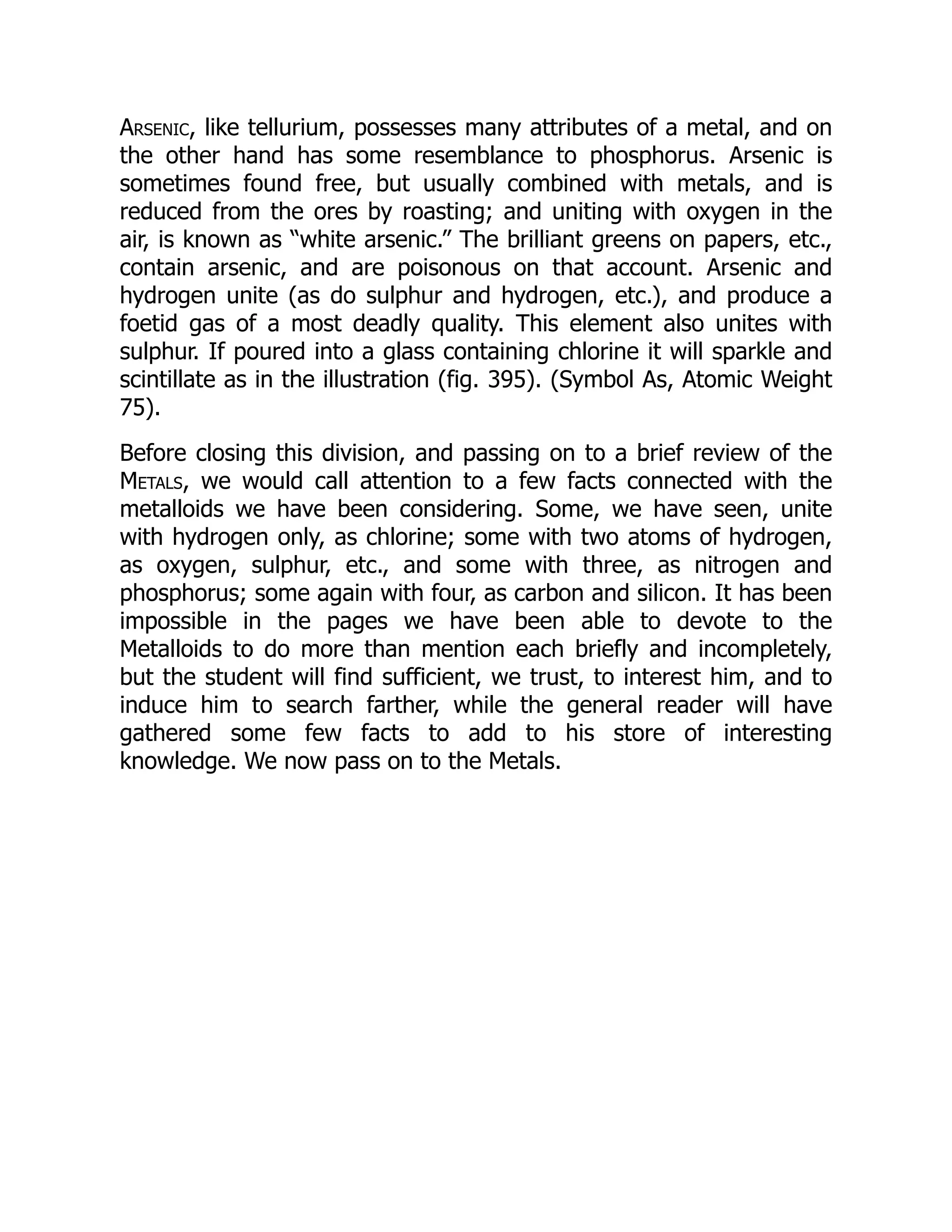 Arsenic, like tellurium, possesses many attributes of a metal, and on
the other hand has some resemblance to phosphorus. Arsenic is
sometimes found free, but usually combined with metals, and is
reduced from the ores by roasting; and uniting with oxygen in the
air, is known as “white arsenic.” The brilliant greens on papers, etc.,
contain arsenic, and are poisonous on that account. Arsenic and
hydrogen unite (as do sulphur and hydrogen, etc.), and produce a
foetid gas of a most deadly quality. This element also unites with
sulphur. If poured into a glass containing chlorine it will sparkle and
scintillate as in the illustration (fig. 395). (Symbol As, Atomic Weight
75).
Before closing this division, and passing on to a brief review of the
Metals, we would call attention to a few facts connected with the
metalloids we have been considering. Some, we have seen, unite
with hydrogen only, as chlorine; some with two atoms of hydrogen,
as oxygen, sulphur, etc., and some with three, as nitrogen and
phosphorus; some again with four, as carbon and silicon. It has been
impossible in the pages we have been able to devote to the
Metalloids to do more than mention each briefly and incompletely,
but the student will find sufficient, we trust, to interest him, and to
induce him to search farther, while the general reader will have
gathered some few facts to add to his store of interesting
knowledge. We now pass on to the Metals.
 