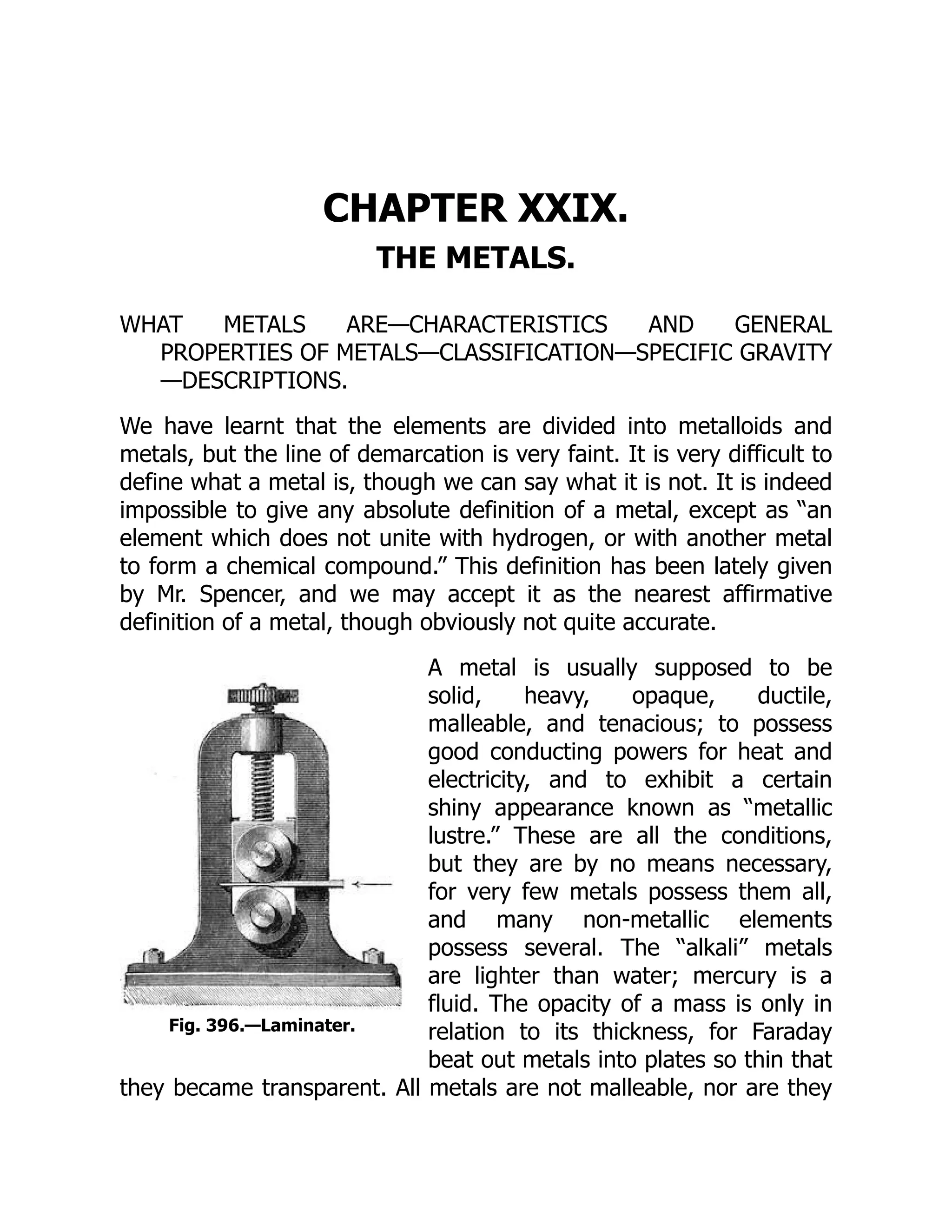 Fig. 396.—Laminater.
CHAPTER XXIX.
THE METALS.
WHAT METALS ARE—CHARACTERISTICS AND GENERAL
PROPERTIES OF METALS—CLASSIFICATION—SPECIFIC GRAVITY
—DESCRIPTIONS.
We have learnt that the elements are divided into metalloids and
metals, but the line of demarcation is very faint. It is very difficult to
define what a metal is, though we can say what it is not. It is indeed
impossible to give any absolute definition of a metal, except as “an
element which does not unite with hydrogen, or with another metal
to form a chemical compound.” This definition has been lately given
by Mr. Spencer, and we may accept it as the nearest affirmative
definition of a metal, though obviously not quite accurate.
A metal is usually supposed to be
solid, heavy, opaque, ductile,
malleable, and tenacious; to possess
good conducting powers for heat and
electricity, and to exhibit a certain
shiny appearance known as “metallic
lustre.” These are all the conditions,
but they are by no means necessary,
for very few metals possess them all,
and many non-metallic elements
possess several. The “alkali” metals
are lighter than water; mercury is a
fluid. The opacity of a mass is only in
relation to its thickness, for Faraday
beat out metals into plates so thin that
they became transparent. All metals are not malleable, nor are they
 