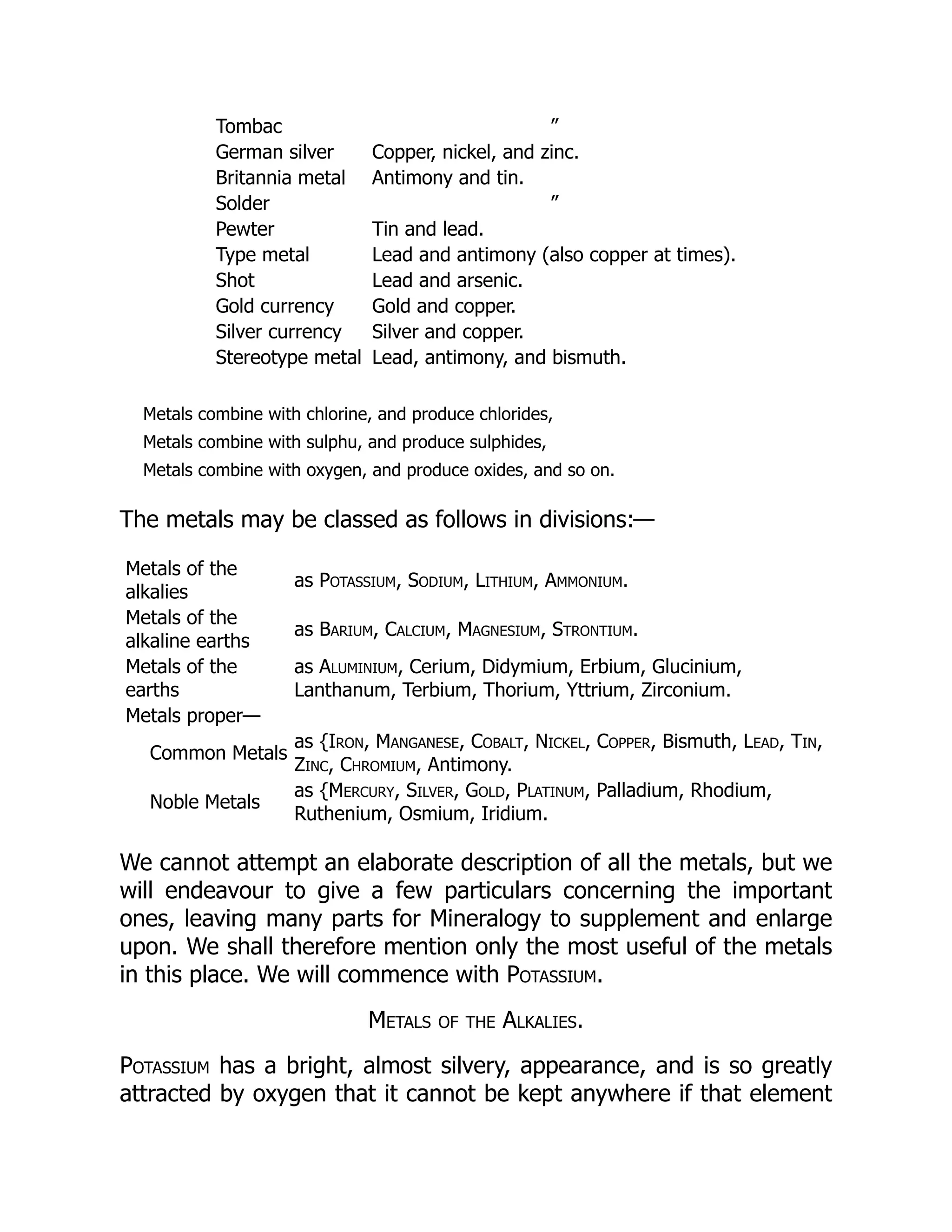 Tombac ”
German silver Copper, nickel, and zinc.
Britannia metal Antimony and tin.
Solder ”
Pewter Tin and lead.
Type metal Lead and antimony (also copper at times).
Shot Lead and arsenic.
Gold currency Gold and copper.
Silver currency Silver and copper.
Stereotype metal Lead, antimony, and bismuth.
Metals combine with chlorine, and produce chlorides,
Metals combine with sulphu, and produce sulphides,
Metals combine with oxygen, and produce oxides, and so on.
The metals may be classed as follows in divisions:—
Metals of the
alkalies
as Potassium, Sodium, Lithium, Ammonium.
Metals of the
alkaline earths
as Barium, Calcium, Magnesium, Strontium.
Metals of the
earths
as Aluminium, Cerium, Didymium, Erbium, Glucinium,
Lanthanum, Terbium, Thorium, Yttrium, Zirconium.
Metals proper—
Common Metals
as {Iron, Manganese, Cobalt, Nickel, Copper, Bismuth, Lead, Tin,
Zinc, Chromium, Antimony.
Noble Metals
as {Mercury, Silver, Gold, Platinum, Palladium, Rhodium,
Ruthenium, Osmium, Iridium.
We cannot attempt an elaborate description of all the metals, but we
will endeavour to give a few particulars concerning the important
ones, leaving many parts for Mineralogy to supplement and enlarge
upon. We shall therefore mention only the most useful of the metals
in this place. We will commence with Potassium.
Metals of the Alkalies.
Potassium has a bright, almost silvery, appearance, and is so greatly
attracted by oxygen that it cannot be kept anywhere if that element
 