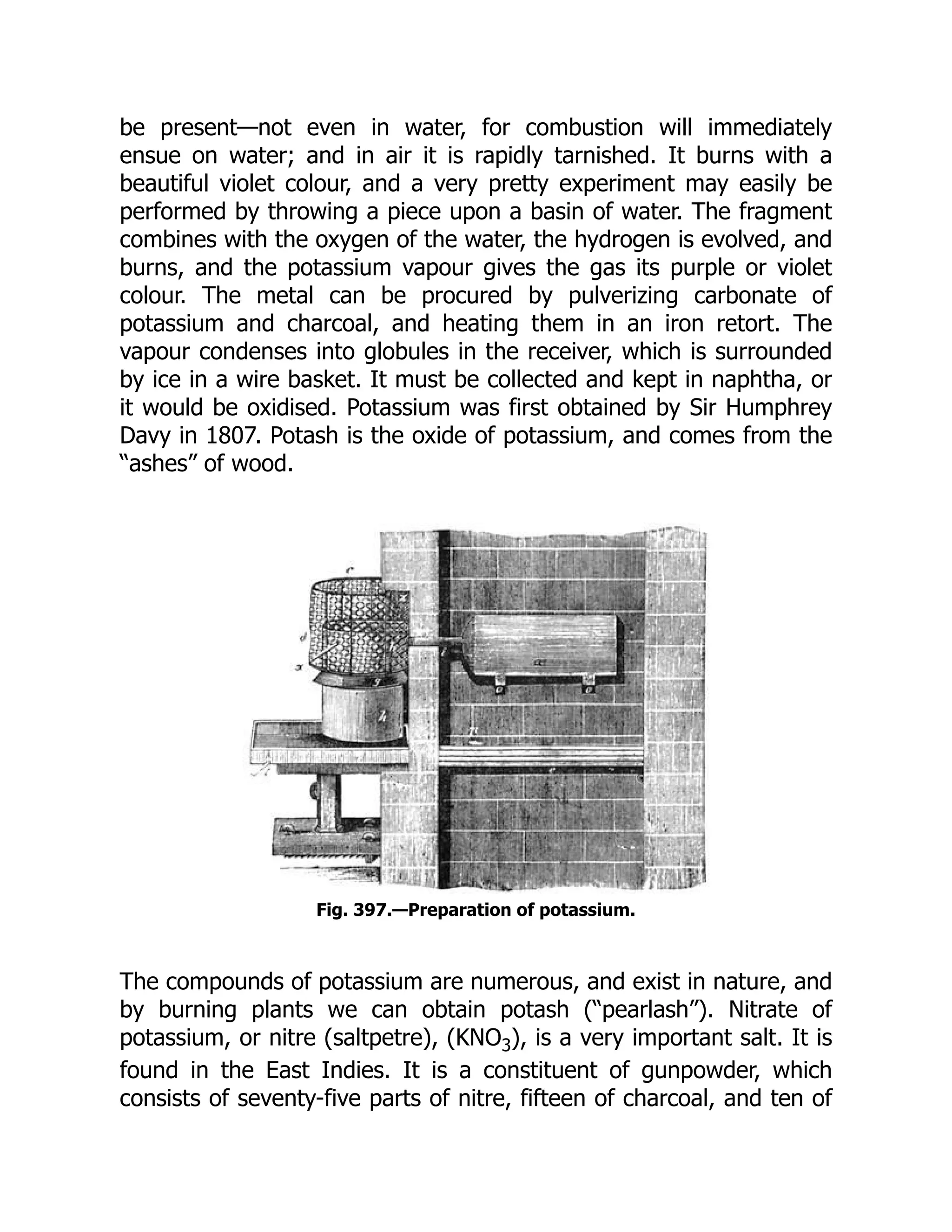 be present—not even in water, for combustion will immediately
ensue on water; and in air it is rapidly tarnished. It burns with a
beautiful violet colour, and a very pretty experiment may easily be
performed by throwing a piece upon a basin of water. The fragment
combines with the oxygen of the water, the hydrogen is evolved, and
burns, and the potassium vapour gives the gas its purple or violet
colour. The metal can be procured by pulverizing carbonate of
potassium and charcoal, and heating them in an iron retort. The
vapour condenses into globules in the receiver, which is surrounded
by ice in a wire basket. It must be collected and kept in naphtha, or
it would be oxidised. Potassium was first obtained by Sir Humphrey
Davy in 1807. Potash is the oxide of potassium, and comes from the
“ashes” of wood.
Fig. 397.—Preparation of potassium.
The compounds of potassium are numerous, and exist in nature, and
by burning plants we can obtain potash (“pearlash”). Nitrate of
potassium, or nitre (saltpetre), (KNO3), is a very important salt. It is
found in the East Indies. It is a constituent of gunpowder, which
consists of seventy-five parts of nitre, fifteen of charcoal, and ten of
 