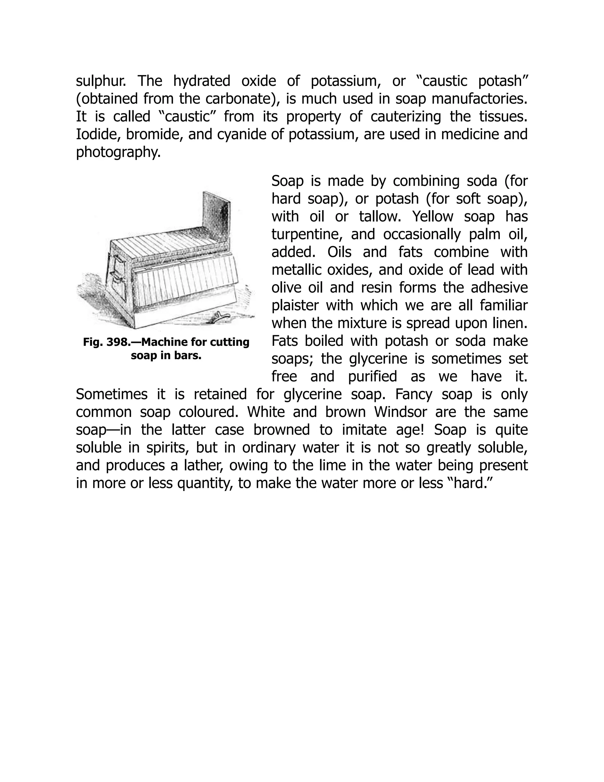 Fig. 398.—Machine for cutting
soap in bars.
sulphur. The hydrated oxide of potassium, or “caustic potash”
(obtained from the carbonate), is much used in soap manufactories.
It is called “caustic” from its property of cauterizing the tissues.
Iodide, bromide, and cyanide of potassium, are used in medicine and
photography.
Soap is made by combining soda (for
hard soap), or potash (for soft soap),
with oil or tallow. Yellow soap has
turpentine, and occasionally palm oil,
added. Oils and fats combine with
metallic oxides, and oxide of lead with
olive oil and resin forms the adhesive
plaister with which we are all familiar
when the mixture is spread upon linen.
Fats boiled with potash or soda make
soaps; the glycerine is sometimes set
free and purified as we have it.
Sometimes it is retained for glycerine soap. Fancy soap is only
common soap coloured. White and brown Windsor are the same
soap—in the latter case browned to imitate age! Soap is quite
soluble in spirits, but in ordinary water it is not so greatly soluble,
and produces a lather, owing to the lime in the water being present
in more or less quantity, to make the water more or less “hard.”
 