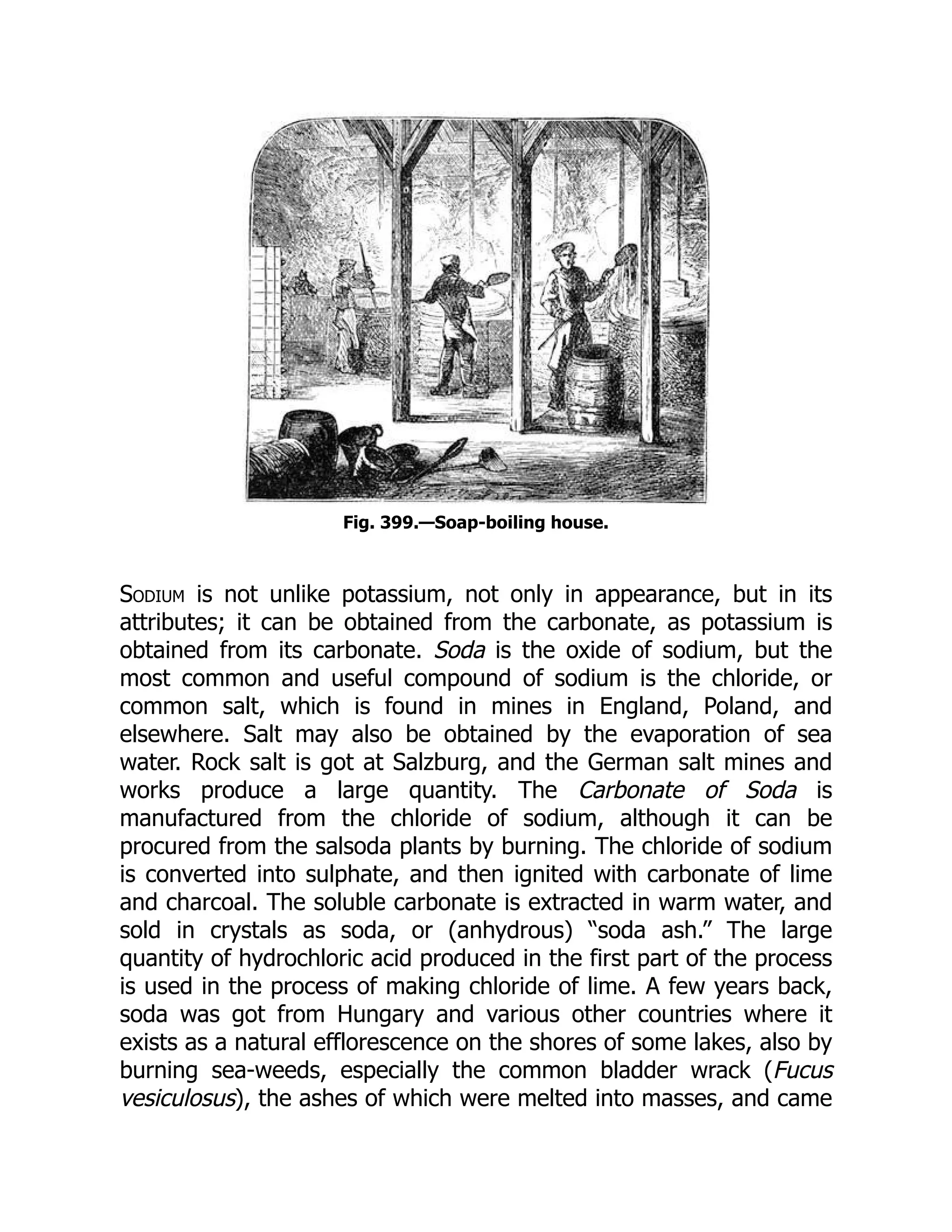 Fig. 399.—Soap-boiling house.
Sodium is not unlike potassium, not only in appearance, but in its
attributes; it can be obtained from the carbonate, as potassium is
obtained from its carbonate. Soda is the oxide of sodium, but the
most common and useful compound of sodium is the chloride, or
common salt, which is found in mines in England, Poland, and
elsewhere. Salt may also be obtained by the evaporation of sea
water. Rock salt is got at Salzburg, and the German salt mines and
works produce a large quantity. The Carbonate of Soda is
manufactured from the chloride of sodium, although it can be
procured from the salsoda plants by burning. The chloride of sodium
is converted into sulphate, and then ignited with carbonate of lime
and charcoal. The soluble carbonate is extracted in warm water, and
sold in crystals as soda, or (anhydrous) “soda ash.” The large
quantity of hydrochloric acid produced in the first part of the process
is used in the process of making chloride of lime. A few years back,
soda was got from Hungary and various other countries where it
exists as a natural efflorescence on the shores of some lakes, also by
burning sea-weeds, especially the common bladder wrack (Fucus
vesiculosus), the ashes of which were melted into masses, and came
 