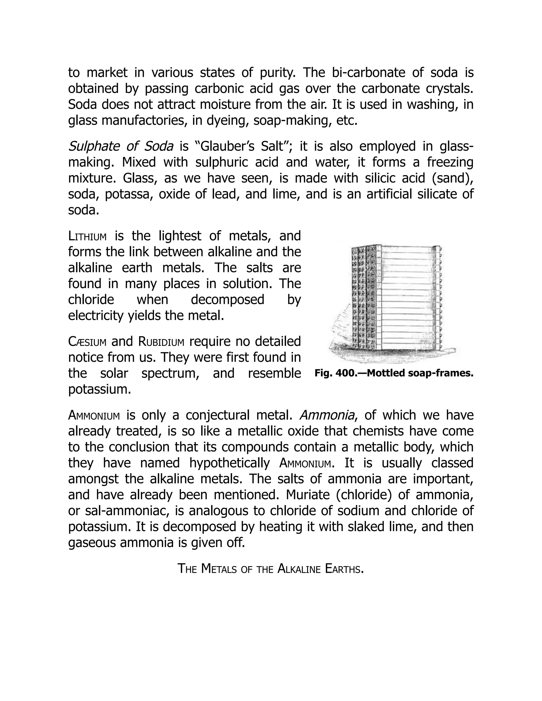 Fig. 400.—Mottled soap-frames.
to market in various states of purity. The bi-carbonate of soda is
obtained by passing carbonic acid gas over the carbonate crystals.
Soda does not attract moisture from the air. It is used in washing, in
glass manufactories, in dyeing, soap-making, etc.
Sulphate of Soda is “Glauber’s Salt”; it is also employed in glass-
making. Mixed with sulphuric acid and water, it forms a freezing
mixture. Glass, as we have seen, is made with silicic acid (sand),
soda, potassa, oxide of lead, and lime, and is an artificial silicate of
soda.
Lithium is the lightest of metals, and
forms the link between alkaline and the
alkaline earth metals. The salts are
found in many places in solution. The
chloride when decomposed by
electricity yields the metal.
Cæsium and Rubidium require no detailed
notice from us. They were first found in
the solar spectrum, and resemble
potassium.
Ammonium is only a conjectural metal. Ammonia, of which we have
already treated, is so like a metallic oxide that chemists have come
to the conclusion that its compounds contain a metallic body, which
they have named hypothetically Ammonium. It is usually classed
amongst the alkaline metals. The salts of ammonia are important,
and have already been mentioned. Muriate (chloride) of ammonia,
or sal-ammoniac, is analogous to chloride of sodium and chloride of
potassium. It is decomposed by heating it with slaked lime, and then
gaseous ammonia is given off.
The Metals of the Alkaline Earths.
 