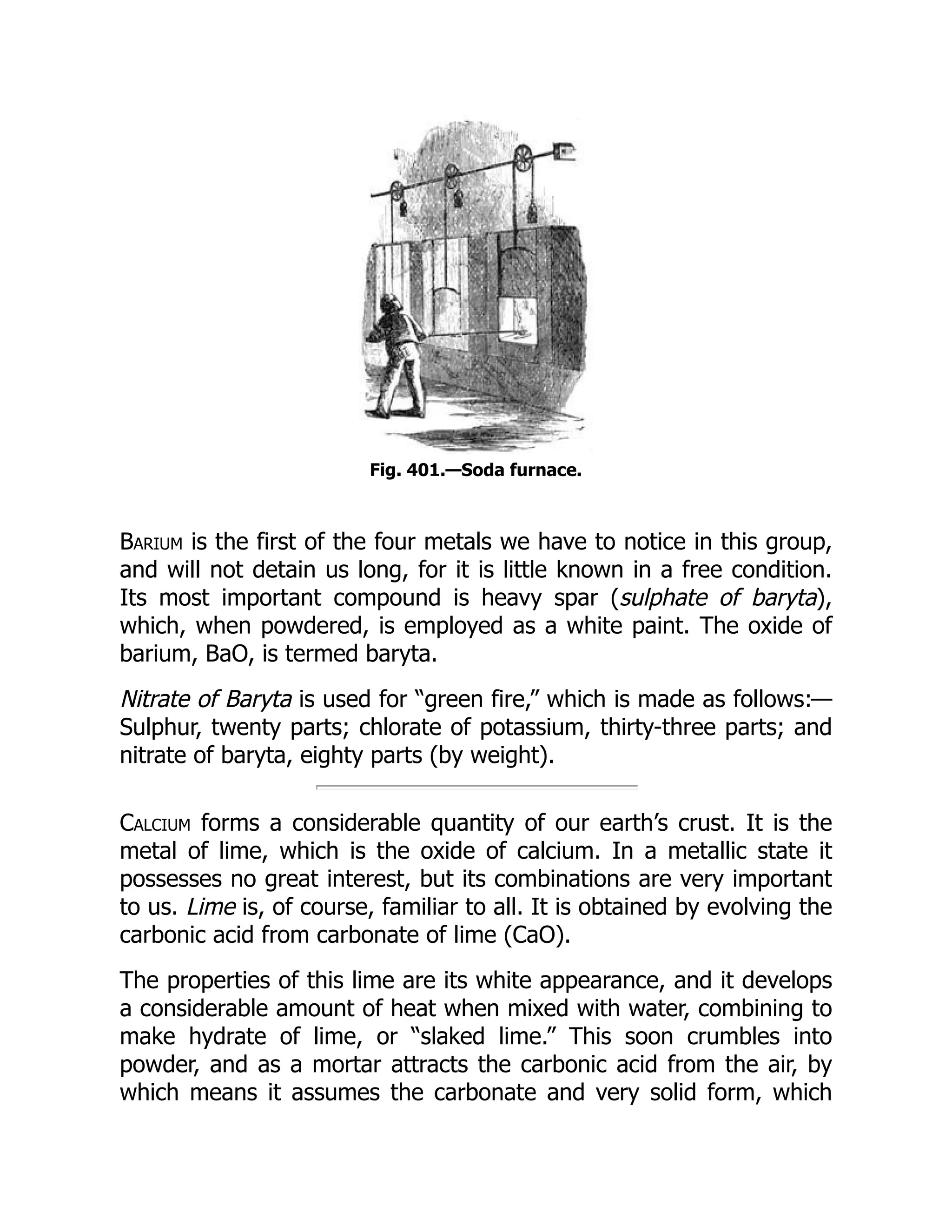 Fig. 401.—Soda furnace.
Barium is the first of the four metals we have to notice in this group,
and will not detain us long, for it is little known in a free condition.
Its most important compound is heavy spar (sulphate of baryta),
which, when powdered, is employed as a white paint. The oxide of
barium, BaO, is termed baryta.
Nitrate of Baryta is used for “green fire,” which is made as follows:—
Sulphur, twenty parts; chlorate of potassium, thirty-three parts; and
nitrate of baryta, eighty parts (by weight).
Calcium forms a considerable quantity of our earth’s crust. It is the
metal of lime, which is the oxide of calcium. In a metallic state it
possesses no great interest, but its combinations are very important
to us. Lime is, of course, familiar to all. It is obtained by evolving the
carbonic acid from carbonate of lime (CaO).
The properties of this lime are its white appearance, and it develops
a considerable amount of heat when mixed with water, combining to
make hydrate of lime, or “slaked lime.” This soon crumbles into
powder, and as a mortar attracts the carbonic acid from the air, by
which means it assumes the carbonate and very solid form, which
 