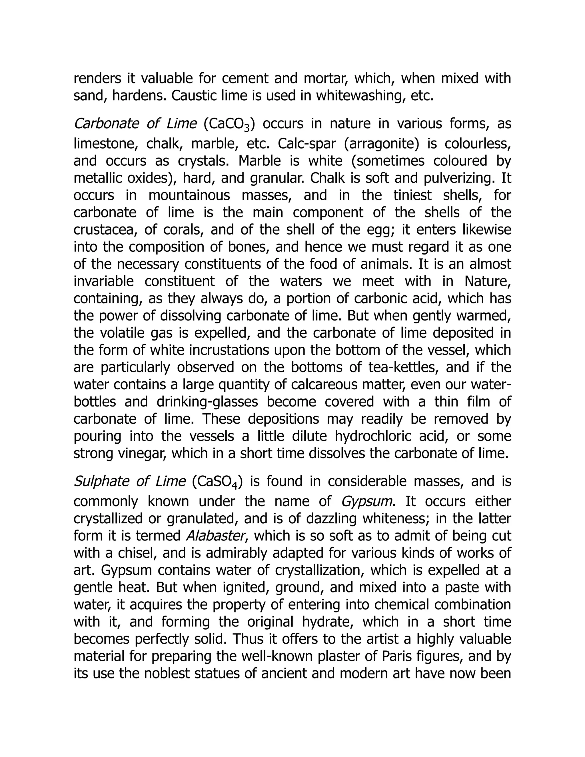 renders it valuable for cement and mortar, which, when mixed with
sand, hardens. Caustic lime is used in whitewashing, etc.
Carbonate of Lime (CaCO3) occurs in nature in various forms, as
limestone, chalk, marble, etc. Calc-spar (arragonite) is colourless,
and occurs as crystals. Marble is white (sometimes coloured by
metallic oxides), hard, and granular. Chalk is soft and pulverizing. It
occurs in mountainous masses, and in the tiniest shells, for
carbonate of lime is the main component of the shells of the
crustacea, of corals, and of the shell of the egg; it enters likewise
into the composition of bones, and hence we must regard it as one
of the necessary constituents of the food of animals. It is an almost
invariable constituent of the waters we meet with in Nature,
containing, as they always do, a portion of carbonic acid, which has
the power of dissolving carbonate of lime. But when gently warmed,
the volatile gas is expelled, and the carbonate of lime deposited in
the form of white incrustations upon the bottom of the vessel, which
are particularly observed on the bottoms of tea-kettles, and if the
water contains a large quantity of calcareous matter, even our water-
bottles and drinking-glasses become covered with a thin film of
carbonate of lime. These depositions may readily be removed by
pouring into the vessels a little dilute hydrochloric acid, or some
strong vinegar, which in a short time dissolves the carbonate of lime.
Sulphate of Lime (CaSO4) is found in considerable masses, and is
commonly known under the name of Gypsum. It occurs either
crystallized or granulated, and is of dazzling whiteness; in the latter
form it is termed Alabaster, which is so soft as to admit of being cut
with a chisel, and is admirably adapted for various kinds of works of
art. Gypsum contains water of crystallization, which is expelled at a
gentle heat. But when ignited, ground, and mixed into a paste with
water, it acquires the property of entering into chemical combination
with it, and forming the original hydrate, which in a short time
becomes perfectly solid. Thus it offers to the artist a highly valuable
material for preparing the well-known plaster of Paris figures, and by
its use the noblest statues of ancient and modern art have now been
 