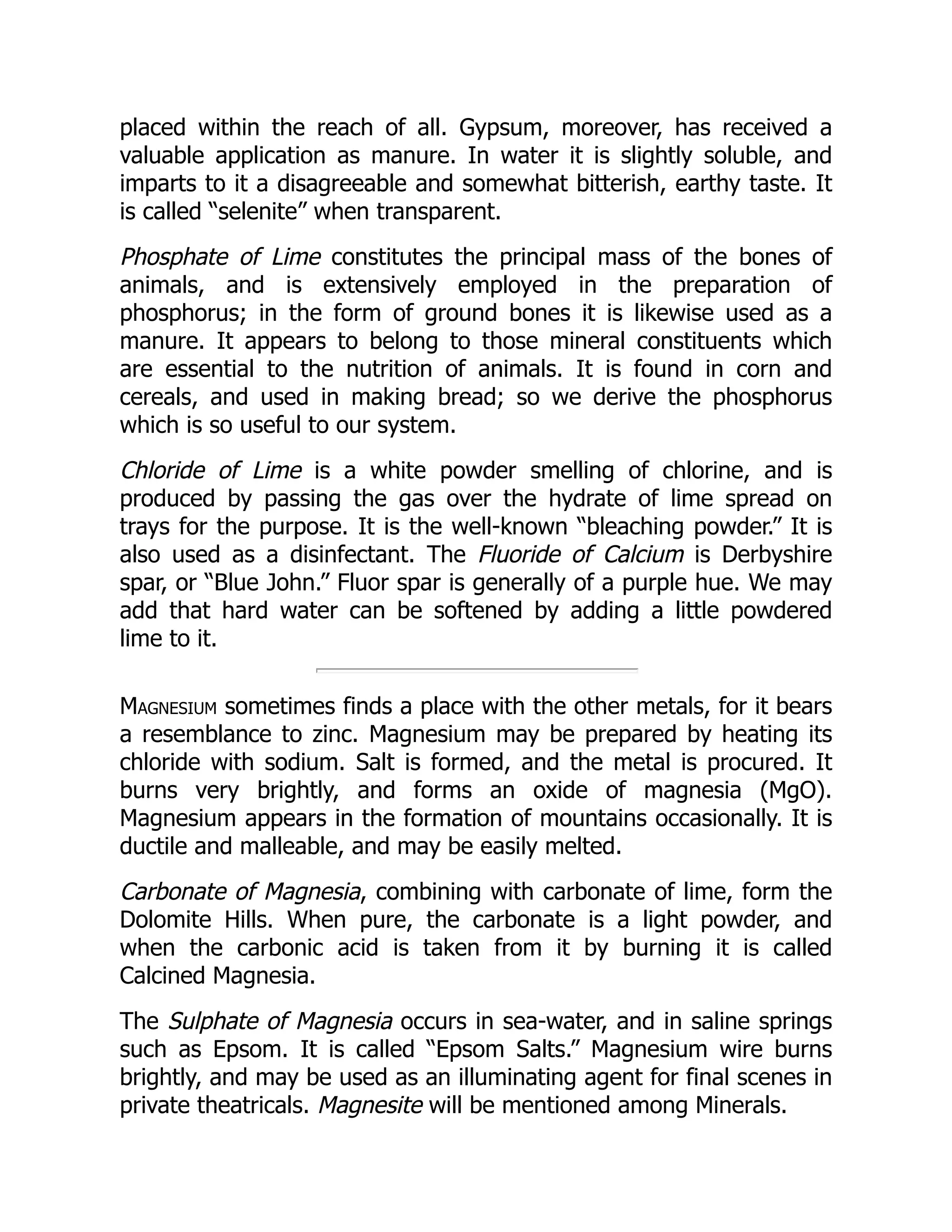 placed within the reach of all. Gypsum, moreover, has received a
valuable application as manure. In water it is slightly soluble, and
imparts to it a disagreeable and somewhat bitterish, earthy taste. It
is called “selenite” when transparent.
Phosphate of Lime constitutes the principal mass of the bones of
animals, and is extensively employed in the preparation of
phosphorus; in the form of ground bones it is likewise used as a
manure. It appears to belong to those mineral constituents which
are essential to the nutrition of animals. It is found in corn and
cereals, and used in making bread; so we derive the phosphorus
which is so useful to our system.
Chloride of Lime is a white powder smelling of chlorine, and is
produced by passing the gas over the hydrate of lime spread on
trays for the purpose. It is the well-known “bleaching powder.” It is
also used as a disinfectant. The Fluoride of Calcium is Derbyshire
spar, or “Blue John.” Fluor spar is generally of a purple hue. We may
add that hard water can be softened by adding a little powdered
lime to it.
Magnesium sometimes finds a place with the other metals, for it bears
a resemblance to zinc. Magnesium may be prepared by heating its
chloride with sodium. Salt is formed, and the metal is procured. It
burns very brightly, and forms an oxide of magnesia (MgO).
Magnesium appears in the formation of mountains occasionally. It is
ductile and malleable, and may be easily melted.
Carbonate of Magnesia, combining with carbonate of lime, form the
Dolomite Hills. When pure, the carbonate is a light powder, and
when the carbonic acid is taken from it by burning it is called
Calcined Magnesia.
The Sulphate of Magnesia occurs in sea-water, and in saline springs
such as Epsom. It is called “Epsom Salts.” Magnesium wire burns
brightly, and may be used as an illuminating agent for final scenes in
private theatricals. Magnesite will be mentioned among Minerals.
 
