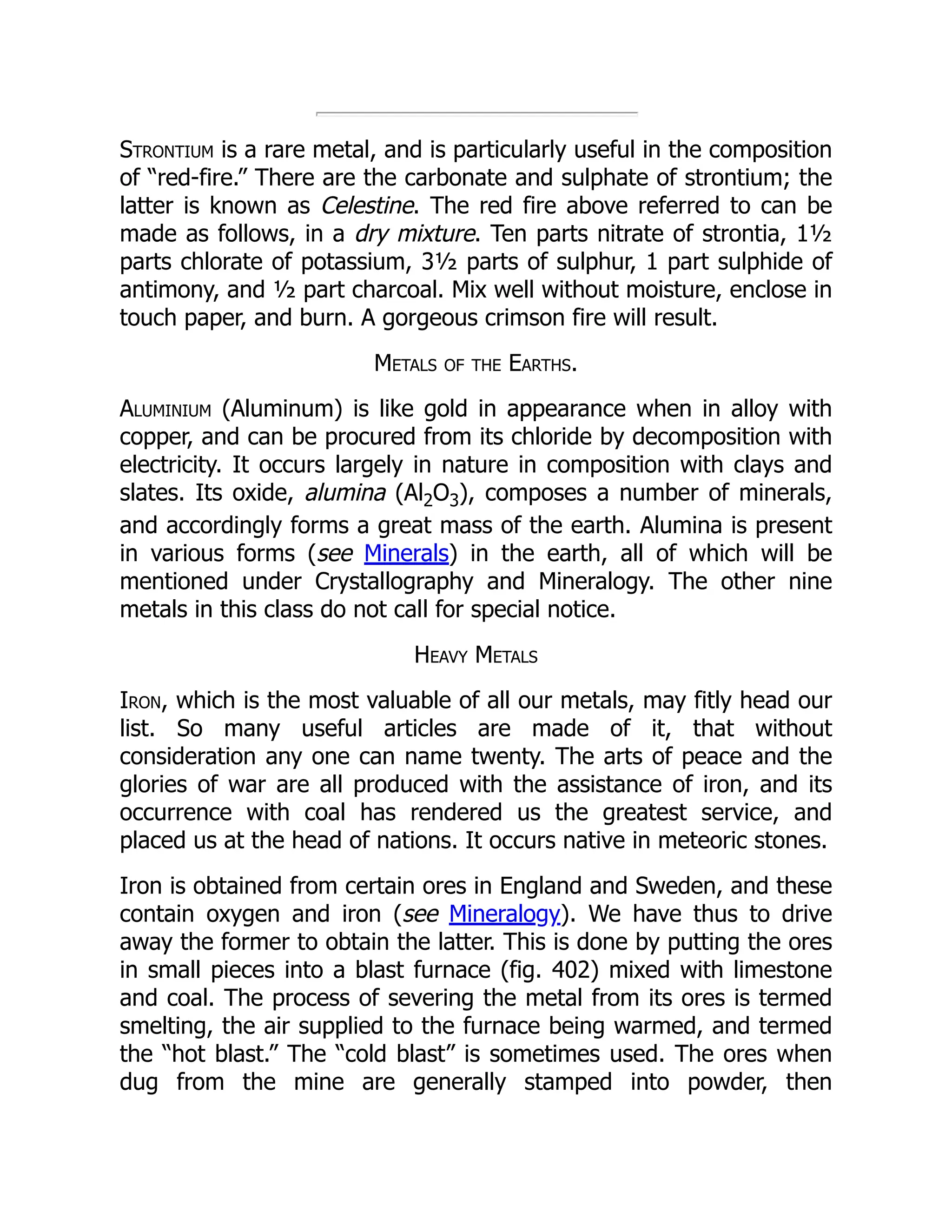Strontium is a rare metal, and is particularly useful in the composition
of “red-fire.” There are the carbonate and sulphate of strontium; the
latter is known as Celestine. The red fire above referred to can be
made as follows, in a dry mixture. Ten parts nitrate of strontia, 1½
parts chlorate of potassium, 3½ parts of sulphur, 1 part sulphide of
antimony, and ½ part charcoal. Mix well without moisture, enclose in
touch paper, and burn. A gorgeous crimson fire will result.
Metals of the Earths.
Aluminium (Aluminum) is like gold in appearance when in alloy with
copper, and can be procured from its chloride by decomposition with
electricity. It occurs largely in nature in composition with clays and
slates. Its oxide, alumina (Al2O3), composes a number of minerals,
and accordingly forms a great mass of the earth. Alumina is present
in various forms (see Minerals) in the earth, all of which will be
mentioned under Crystallography and Mineralogy. The other nine
metals in this class do not call for special notice.
Heavy Metals
Iron, which is the most valuable of all our metals, may fitly head our
list. So many useful articles are made of it, that without
consideration any one can name twenty. The arts of peace and the
glories of war are all produced with the assistance of iron, and its
occurrence with coal has rendered us the greatest service, and
placed us at the head of nations. It occurs native in meteoric stones.
Iron is obtained from certain ores in England and Sweden, and these
contain oxygen and iron (see Mineralogy). We have thus to drive
away the former to obtain the latter. This is done by putting the ores
in small pieces into a blast furnace (fig. 402) mixed with limestone
and coal. The process of severing the metal from its ores is termed
smelting, the air supplied to the furnace being warmed, and termed
the “hot blast.” The “cold blast” is sometimes used. The ores when
dug from the mine are generally stamped into powder, then
 