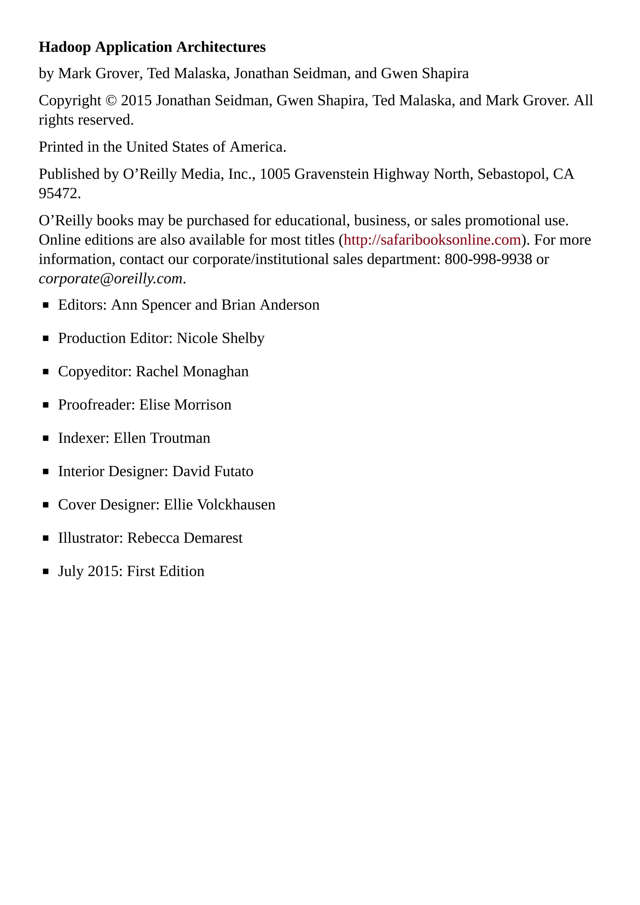 Hadoop Application Architectures
by Mark Grover, Ted Malaska, Jonathan Seidman, and Gwen Shapira
Copyright © 2015 Jonathan Seidman, Gwen Shapira, Ted Malaska, and Mark Grover. All
rights reserved.
Printed in the United States of America.
Published by O’Reilly Media, Inc., 1005 Gravenstein Highway North, Sebastopol, CA
95472.
O’Reilly books may be purchased for educational, business, or sales promotional use.
Online editions are also available for most titles (http://safaribooksonline.com). For more
information, contact our corporate/institutional sales department: 800-998-9938 or
corporate@oreilly.com.
Editors: Ann Spencer and Brian Anderson
Production Editor: Nicole Shelby
Copyeditor: Rachel Monaghan
Proofreader: Elise Morrison
Indexer: Ellen Troutman
Interior Designer: David Futato
Cover Designer: Ellie Volckhausen
Illustrator: Rebecca Demarest
July 2015: First Edition
 