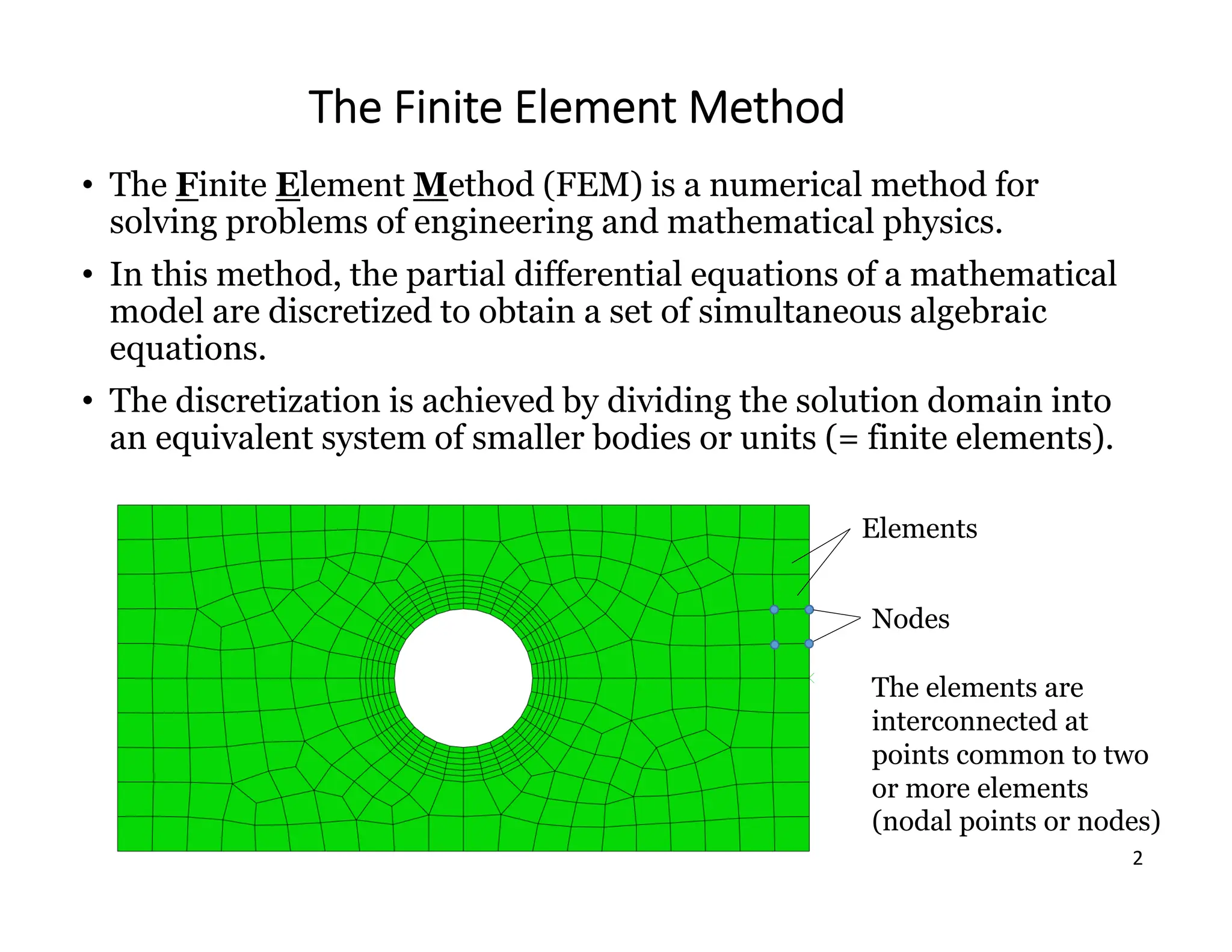 2
The Finite Element Method
• The Finite Element Method (FEM) is a numerical method for
solving problems of engineering and mathematical physics.
• In this method, the partial differential equations of a mathematical
model are discretized to obtain a set of simultaneous algebraic
equations.
• The discretization is achieved by dividing the solution domain into
an equivalent system of smaller bodies or units (= finite elements).
Elements
Nodes
The elements are
interconnected at
points common to two
or more elements
(nodal points or nodes)
 