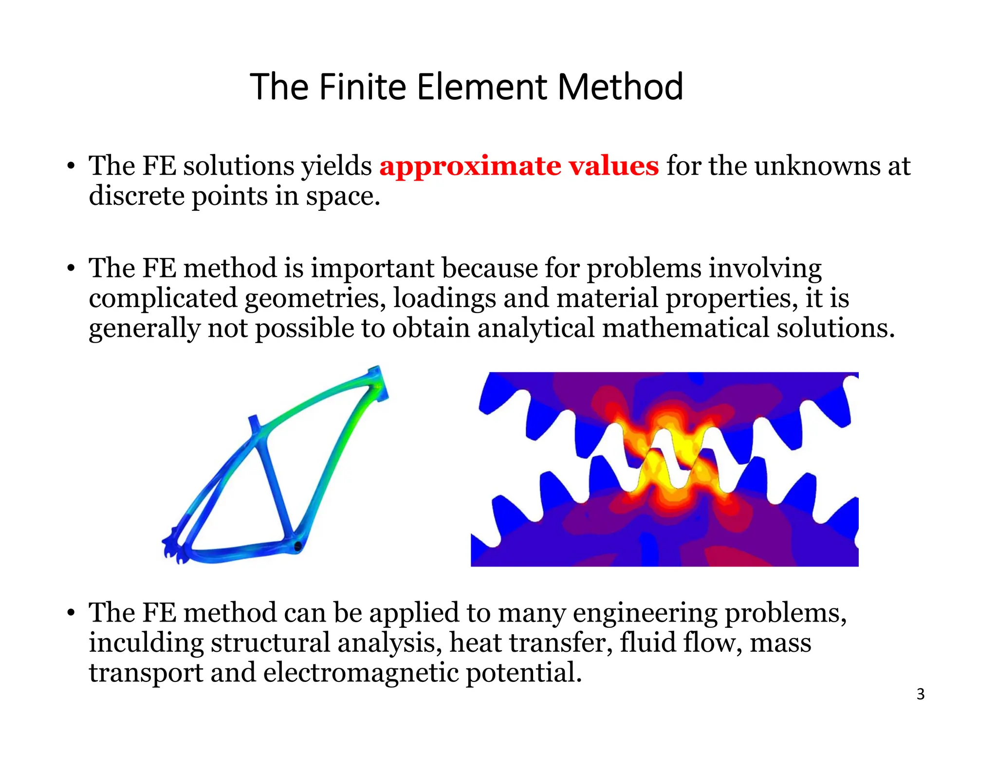 3
The Finite Element Method
• The FE solutions yields approximate values for the unknowns at
discrete points in space.
• The FE method is important because for problems involving
complicated geometries, loadings and material properties, it is
generally not possible to obtain analytical mathematical solutions.
• The FE method can be applied to many engineering problems,
inculding structural analysis, heat transfer, fluid flow, mass
transport and electromagnetic potential.
 