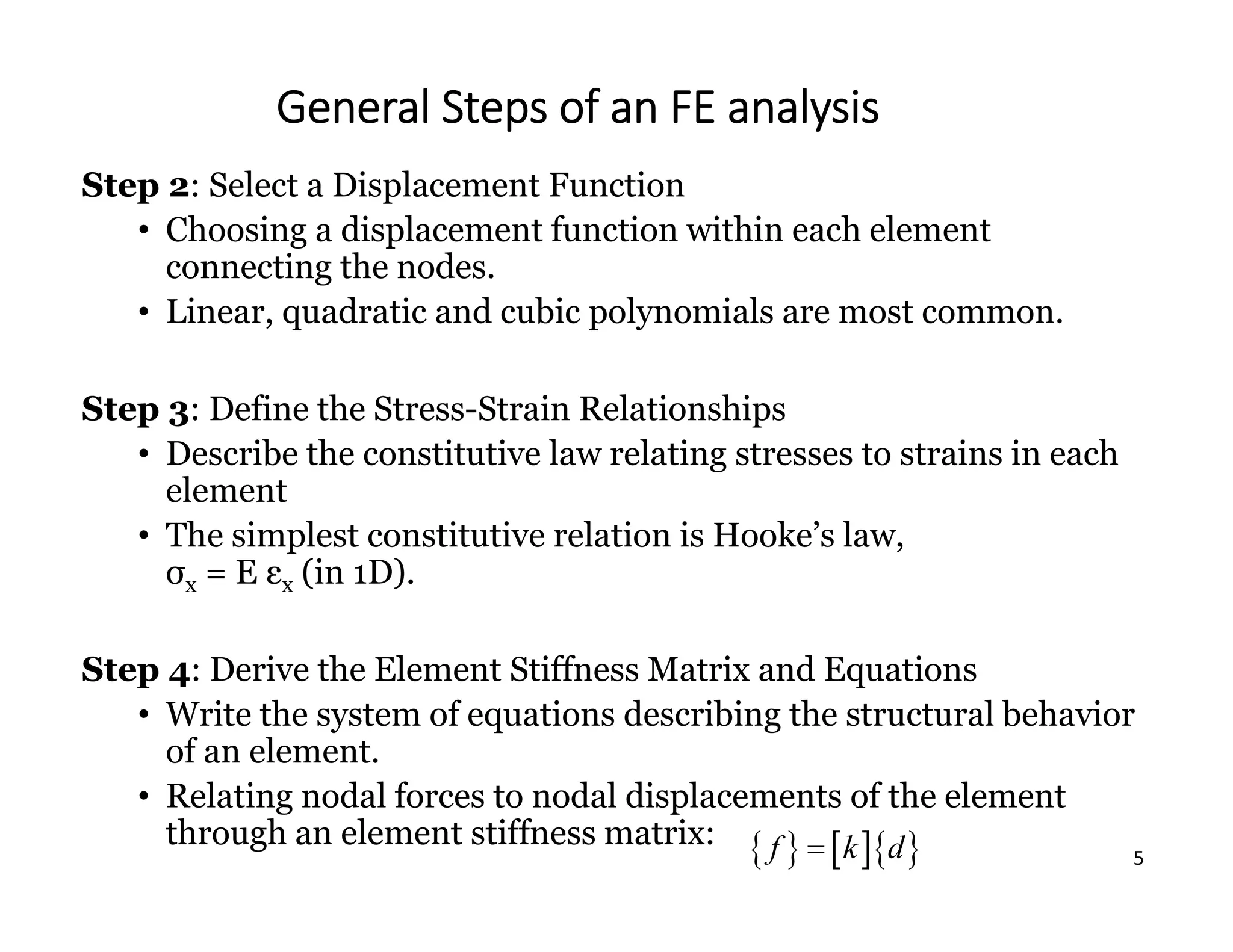 5
General Steps of an FE analysis
Step 2: Select a Displacement Function
• Choosing a displacement function within each element
connecting the nodes.
• Linear, quadratic and cubic polynomials are most common.
Step 3: Define the Stress-Strain Relationships
• Describe the constitutive law relating stresses to strains in each
element
• The simplest constitutive relation is Hooke’s law,
σx = E εx (in 1D).
Step 4: Derive the Element Stiffness Matrix and Equations
• Write the system of equations describing the structural behavior
of an element.
• Relating nodal forces to nodal displacements of the element
through an element stiffness matrix:     
f k d

 