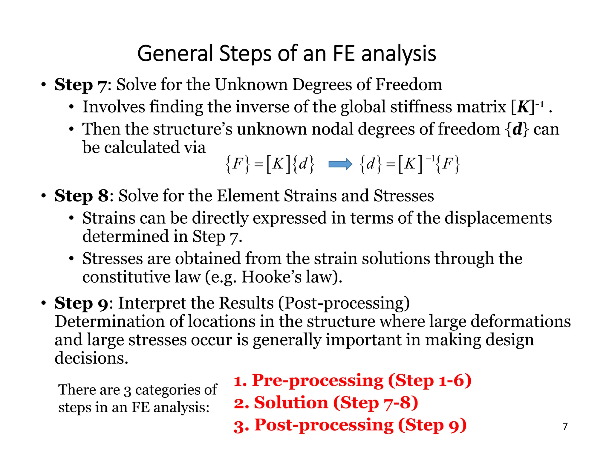 7
General Steps of an FE analysis
• Step 7: Solve for the Unknown Degrees of Freedom
• Involves finding the inverse of the global stiffness matrix [K]-1 .
• Then the structure’s unknown nodal degrees of freedom {d} can
be calculated via
• Step 8: Solve for the Element Strains and Stresses
• Strains can be directly expressed in terms of the displacements
determined in Step 7.
• Stresses are obtained from the strain solutions through the
constitutive law (e.g. Hooke’s law).
• Step 9: Interpret the Results (Post-processing)
Determination of locations in the structure where large deformations
and large stresses occur is generally important in making design
decisions.
1. Pre-processing (Step 1-6)
2. Solution (Step 7-8)
3. Post-processing (Step 9)
     
1
d K F


There are 3 categories of
steps in an FE analysis:
    
F K d

 