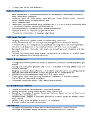  Exit interviews, full and final settlements.
Statutory Compliance
 Hands on experience in complete administration and management of all compliance procedures
under various labour enactments.
 Maintaining Master roll , Wage register, Leave with wage register, Accident register, Inspection
register, Holiday register etc, as per location wise.
 Factory renewal licenses
 Liasoning with labour department, inspector of factories, PF, ESI offices & other government bodies
in compliance of statutory obligations of the employers.
 Statutory compliances, compensation and benefits administration
 Employee relations and employee engagement activities
 HR audits and implementation of industry best practices
Performance Appraisal
 Designing performance appraisal system and implementing location wise.
 Initiate, co ordinate & close the annual performance appraisals discussions with directors.
 Facilitation in fixing annual objectives with plant head, reporting managers & resolving conflicts.
 Annual Review & discussions of department promotions with Plant heads and managers.
 Developed long term relationship with employees through personal interaction and close
proximity.
 Promoted harmonious relationships between management and employees pre-empting issues
which can lead to conflict or become grievances.
Training & Development
 Training needs identification through process of performance appraisal, skill and competency gap
analysis.
 Training and development programs and report on evaluation of training effectiveness and
corrective measures
 Designing and implementation of employee motivational programs such as conducting periodical
employee satisfaction/ motivational surveys, thought for the day on daily basis etc.
 Formulation of training calendar by taking inputs from various sources.
 Organizing and conducting training and development programmes in association with the
External/ Internal Trainers and Consultants.
 Performance management system (PMS), rewards and recognitions
Industrial Relations & Welfare
 Ensuring industrial peace and harmony by proactive IR approach.
 Handling disciplinary actions; issuing Advisory letter, Warning letter.
 Counseling - Employees, Production Executives, Workmen, Casual workers on Unauthorized
absent or other misconducts etc.
 Representing the Company in conciliation proceedings in labour courts etc. towards various
labour disputes.
 Handling health, safety and welfare activities of the employees.
 Grievance handling and employee counseling.
Administration
 Discharging responsibilities on whole gamut of administrative areas ranging from policy
compliance by employees, vendor management, contract administration, inventory
 