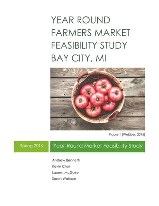 YEAR ROUND
FARMERS MARKET
FEASIBILITY STUDY
BAY CITY, MI
Figure 1 (Webber, 2015)
Spring 2016 Year-Round Market Feasibility Study
Andrew Bennetts
Kevin Choi
Lauren McGuire
Sarah Wallace
 