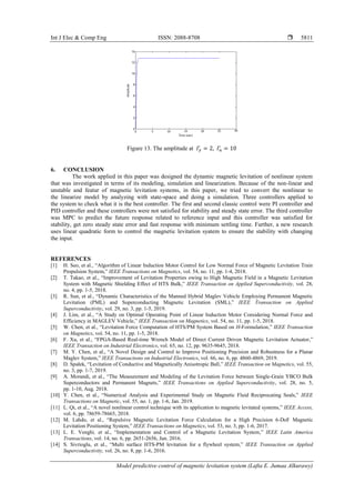 Int J Elec & Comp Eng ISSN: 2088-8708 
Model predictive control of magnetic levitation system (Lafta E. Jumaa Alkurawy)
5811
Figure 13. The amplitude at 𝛤𝑦 = 2, 𝛤𝑢 = 10
6. CONCLUSION
The work applied in this paper was designed the dynamic magnetic levitation of nonlinear system
that was investigated in terms of its modeling, simulation and linearization. Because of the non-linear and
unstable and featur of magnetic levitation systems, in this paper, we tried to convert the nonlinear to
the linearize model by analyzing with state-space and doing a simulation. Three controllers applied to
the system to check what it is the best controller. The first and second classic control were PI controller and
PID controller and these controllers were not satisfied for stability and steady state error. The third controller
was MPC to predict the future response related to reference input and this controller was satisfied for
stability, get zero steady state error and fast response with minimum settling time. Further, a new research
uses linear quadratic form to control the magnetic levitation syatem to ensure the stability with changing
the input.
REFERENCES
[1] H. Seo, et al., “Algorithm of Linear Induction Motor Control for Low Normal Force of Magnetic Levitation Train
Propulsion System,” IEEE Transactions on Magnetics, vol. 54, no. 11, pp. 1-4, 2018.
[2] T. Takao, et al., “Improvement of Levitation Properties owing to High Magnetic Field in a Magnetic Levitation
System with Magnetic Shielding Effect of HTS Bulk,” IEEE Transaction on Applied Superconductivity, vol. 28,
no. 4, pp. 1-5, 2018.
[3] R. Sun, et al., “Dynamic Characteristics of the Manned Hybrid Maglev Vehicle Employing Permanent Magnetic
Levitation (PML) and Superconducting Magnetic Levitation (SML),” IEEE Transaction on Applied
Superconductivity, vol. 29, no. 3, pp. 1-5, 2019.
[4] J. Lim, et al., “A Study on Optimal Operating Point of Linear Induction Motor Considering Normal Force and
Efficiency in MAGLEV Vehicle,” IEEE Transaction on Magnetics, vol. 54, no. 11, pp. 1-5, 2018.
[5] W. Chen, et al., “Levitation Force Computation of HTS/PM System Based on H-Formulation,” IEEE Transaction
on Magnetics, vol. 54, no. 11, pp. 1-5, 2018.
[6] F. Xu, et al., “FPGA-Based Real-time Wrench Model of Direct Current Driven Magnetic Levitation Actuator,”
IEEE Transaction on Industrial Electronics, vol. 65, no. 12, pp. 9635-9645, 2018.
[7] M. Y. Chen, et al., “A Novel Design and Control to Improve Positioning Precision and Robustness for a Planar
Maglev System,” IEEE Transactıons on Industrial Electronics, vol. 66, no. 6, pp. 4860-4869, 2019.
[8] D. Spałek, “Levitation of Conductive and Magnetically Anisotropic Ball,” IEEE Transaction on Magnetics, vol. 55,
no. 3, pp. 1-7, 2019.
[9] A. Morandi, et al., “The Measurement and Modeling of the Levitation Force between Single-Grain YBCO Bulk
Superconductors and Permanent Magnets,” IEEE Transactions on Applied Superconductivity, vol. 28, no. 5,
pp. 1-10, Aug. 2018.
[10] Y. Chen, et al., “Numerical Analysis and Experimental Study on Magnetic Fluid Reciprocating Seals,” IEEE
Transactions on Magnetic, vol. 55, no. 1, pp. 1-6, Jan. 2019.
[11] L. Qi, et al., “A novel nonlinear control technique with its application to magnetic levitated systems,” IEEE Access,
vol. 6, pp. 78659-78665, 2018.
[12] M. Lahdo, et al., “Repulsive Magnetic Levitation Force Calculation for a High Precision 6-DoF Magnetic
Levitation Positioning System,” IEEE Transactions on Magnetics, vol. 53, no. 3, pp. 1-6, 2017.
[13] L. E. Venghi, et al., “Implementation and Control of a Magnetic Levitation System,” IEEE Latin America
Transactions, vol. 14, no. 6, pp. 2651-2656, Jun. 2016.
[14] S. Sivrioglu, et al., “Multi surface HTS-PM levitation for a flywheel system,” IEEE Transaction on Applied
Superconductivity, vol. 26, no. 8, pp. 1-6, 2016.
 