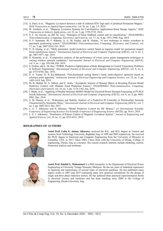  ISSN: 2088-8708
Int J Elec & Comp Eng, Vol. 10, No. 6, December 2020 : 5802 - 5812
5812
[15] A. Patel, et al., “Magnetic Levitation between a slab of soldered HTS Tape and a Cylindrical Permanent Magnet,”
IEEE Transaction on Applied Superconductivity, vol. 26, no. 3, pp. 1-5, 2016.
[16] W. Amrhein, et al., “Magnetic Levitation Systems for Cost-Sensitive Applications-Some Design Aspects,” IEEE
Transaction on Industry Applications, vol. 52, no. 5, pp. 3739-3752, 2016.
[17] S. F. AL-Azzawi, an dM. M. Aziz, “Strategies of linear feedback control and its classification,” TELKOMNIKA
(Telecommunication, Computing, Electronics and Control), vol. 17, no. 4, pp. 1931-1940, Aug. 2019.
[18] S. F. Sulaiman, M. F. Rahmat, A. A. M. Faudzi, and K. Osman, “A new technique to reduce overshoot in
pneumatic positioning system,” TELKOMNIKA (Telecommunication, Computing, Electronics and Control), vol.
17, no. 5, pp. 2607-2616, Oct. 2019.
[19] N. H. Quang, et al., “Multi parametric model predictive control based on laguerre model for permanent magnet
linear synchronous motors,” International Journal of Electrical and Computer Engineering (IJECE), vol. 9, no. 2,
pp. 1067-1077, Apr. 2019.
[20] O. Kennedy, et al., “Comparative analysis of the performance of vrious active queue management techniques to
varying wireless network conditions,” International Journal of Electrical and Computer Engineering (IJECE),
vol. 9, no. 1, pp. 359-368, Feb. 2019.
[21] S. Firdose and L. M. Rao, “PORM: Predictive Optimization of Risk Management to Control Uncertainty Problems
in Software Engineering,” International Journal of Electrical and Computer Engineering (IJECE), vol. 8, no. 6,
pp. 4735-4744, Dec. 2018.
[22] S. A. Yasear, K. R. Ku-Mahamud, “Non-dominated sorting Harris’s hawk multi-objective optimizer based on
reference point approach,” Indonesian Journal of Electrical Engineering and Computer Science, vol. 15, no. 3, pp.
1603-1614, Sep. 2019.
[23] M. B. Shahid, M. A. Abbasi, and S. Arsha, “Asymptotic features of Hessian Matrix in Receding Horizon Model
Predictive Control with Medium Sized Prediction Frames,” TELKOMNIKA (Telecommunication, Computing,
Electronics and Control), vol. 16, no. 3, pp. 1174-1182, Jun. 2018.
[24] I. Mado, et al., “Applying of Double Seasonal ARIMA Model for Electrical Power Demand Forecasting at PT.PLN
Gresik Indoensia,” International Journal of Electrical and Computer Engineering (IJECE), vol. 8, no. 6, pp. 4892-
4901, Dec. 2018.
[25] S. M. Hassan, et al., “Robustness and Stabilty Analysis of a Predictive PI Controller in WirelessHart Network
Characterised by Stochastic Delay,” International Journal of Electrical and Computer Engineering (IJECE), vol. 7,
no. 5, pp. 2605-2613, Oct. 2017.
[26] L. E. J. Alkurawy and N. Khamas, “Model Predictive Control for DC Motors,” 1st International Scientific
Conference of Engineering Sciences-3rd Scientific Conference of Engineering Science (ISCES), pp. 56-61, 2018.
[27] L. E. J. Alkurawy, “Simulation of Robust Control of Magnetic Levitation System,” Journal of Engineering and
Applied Sciences, vol. 14, no. 13, pp. 4523-4531, 2019.
BIOGRAPHIES OF AUTHORS
Assist Prof. Lafta E. Jumaa Alkurawy received the B.S., and M.S. degree in Control and
systems from Technology University, Baghdad, Iraq, in 1990 and 2003 respectively. He received
the Ph.D. degree in Electrical and Computer Engineering from the University of Missouri in
Columbia, USA, in 2013. Since 2003, I have been with the University of Diyala, College of
engineering, Diyala, Iraq as a lecturer. His current research interests include modeling, control,
Numerical analysis and nonlinear.
Assist Prof. Khalid G. Mohammed is a PhD researcher in the Department of Electrical Power
Engineering at University Tenaga Nasional, Malaysia. He has ten years of industrial experience
in repairing and maintenance of several types of electrical machines. He has published many
papers works in 2007 and 2019 containing many new practical correlations for the design of
single and three phase induction motors. He has authored three practical experimentation books
in electrical circuits and machines and has been teaching since 2009 in the College of
Engineering, Diyala University, Iraq.
 