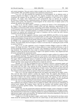 Int J Elec & Comp Eng ISSN: 2088-8708 
Model predictive control of magnetic levitation system (Lafta E. Jumaa Alkurawy)
5803
and vertical orientations. They got results to help an insight to the vehicle of composite magnetic levitation
employed PML, SML and establish argument of the optimization and promotion
Lim, et al., [4], they presented the characteristics of electromagnetic for an induction motor in
nonlinear properties for MagLev in high speed. The magnetic levitation train impetus system supplies
exceptional ride standard, but has drawback in the aptitude of propulsion is little owing to its intrinsic
properties. The maglev trains impetus system with comparatively huge air aperture, the expand in
the efficiency of propulsion stays a significant problem. The impetus system makes an upright force through
impetus control system. The properties of electromagnetic for the vertical force of impetus system to be
accurate the stability of the impetus system.
Chen, et al., [5], they studied a technique to examine the features of the electromagnetic for
the MagLev which comprises permanent magnets (PMs) and high temperature superconductor (HTS).
The method is constructed of finite element incorporating with H infinity formulation, that is useful for axis
in 2-D symmetric issues which comprise the material of high temperature superconductor. The force of axial
levitation for the model is calculated properties of nonlinear for HTS bulk. The results of experiment of
the system are acquired and contrasted with results of simulation with the results that show between
simulation and experimental are matched well.
Xu, et al., [6], they suggested a real-time wrench model (RRWM) with FPGA; for the moment
an MLA able of rotation and translation in the horizontal plane. In order to get the high precision with perfect
mostly; the distribution of torque and force is worked out by node of magnetic. The calculation components
are expanded on (FPGA) by utilizing the parallel architecture processing and pipelined arithmetic. In the test,
the RTWM of the computational accuracy and suggested MLA is contrasted with the method of finite
element. The results display that the divergence of relative is not more than 2% selecting the results of FEM
as a point of reference.
Chen, et al., [7], they suggested a novel of magnetic levitation (Maglev) system for 6-DOF to
progress the design and robust. The concept of design endeavors to keep excellent performance in trip of
moving instead than position to position for accuracy. They attempted to expand the system with range of
large predicted. They structured the force model in relating dissimilarity from the distance to forces of
magnetic levitation and obviate the restriction of maglev to be repulsive levitation. They adopted and built
the system and matched the experimental results.
Spałek [8], he proposed the solution of analytical method for maglev problem for conductive balls
and magnetically anisotropic. The magnetic field uses swirl currents in the conductive balls and magnetic.
The force of material by inhomogeneity of reluctivity and the force by swirl current lead into levitation ball.
The maglev field is regulated by manners of method of variable separation. He calculated the forces of
material acting on the ball and Lorentz and calculated the power loses by manners of Poynying surface
integral and Joule volume integral and used Maxwell to evaluate the total force.
Morandi, et al., [9], they investigated the force of levitation is between a permanent magnet and
yttrium barium copper oxide (YBCO) which it is single-grin. The force tested in condition of field cooling
and cooling with zero field. They analyzed the power dissipation and peak levitation force and used
a numerical analysis to follow up the electrodynamics of maglev system. They obtained a pertinent observed
for cycle of levitation at temperature with high degree and a good production for the measured data.
They obtained critical current density by manners of the numerical model to fir the measured data.
Chen, et al., [10], they studied and improved the seal capacity and sealing life for maglev system.
They used the finite element method to predict the magnetic field. The magnetic fluid thickness on
the reciprocating field surface and the magnetic fluid flow rate are got by theatrical method; the capacity of
static seal is related to the volume of fluid by measurements results. The capacity of static seal got by
experiment is nearly equivalent to the simulation value with the fluid of the magnetic. They got a good result
between the motion of shaft and sealing life and it decreases with increasing the velocity and stroke.
Qiy, et al., [11], they proposed a novel design for controller technique which the system is nonlinear.
They established some adequate conditions that are capable for stability with closed loop by methodology of
classical power shaping. By Lyapunov theory, they did the controller with nonlinear syatem and the
asymptote of required equilibria stability. They designed a performance controller to prove the maglev
system methodology.
Lahdo, et al., [12], they proposed the analytical calculation of maglev system is alternative to related
to time with three dimensions by finite element technique due to low computational cost and higher accuracy.
They determined the levitation force of magnetic guidance by analytical method that has a significant tool for
high precision maglev system and controlling. The important result is the position dependence of the force of
magnetic levitation over the range of whole travel.
Venghi, et al., [13], they developed a maglev control system. They linearized the non-linear system
model around the operating point. The system has two control loops, an outer position loop and an inner
 