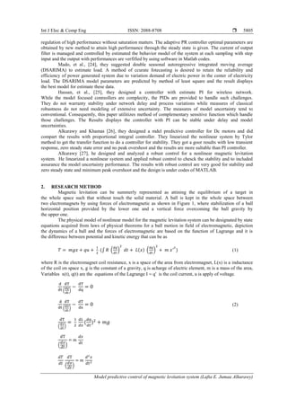 Int J Elec & Comp Eng ISSN: 2088-8708 
Model predictive control of magnetic levitation system (Lafta E. Jumaa Alkurawy)
5805
regulation of high performance without saturation matters. The adaptive PR controller optimal parameters are
obtained by new method to attain high performance through the steady state is given. The current of output
filter is managed and controlled by estimated the behavior model of the system at each sampling with step
input and the output with performances are verfified by using software in Matlab codes.
Mado, et al., [24], they suggested double seasonal autoregressive integrated moving average
(DSARIMA) to estimate load. A method of ccurate fotecasting is desired to retain the reliability and
efficiency of power generated system due to variation demand of electric power in the center of electricity
load. The DSARIMA model parameters are predicted by method of least square and the result displays
the best model for estimate these data.
Hassan, et al., [25], they designed a controller with estimate PI for wireless network.
While the model focused conreollers are complecity, the PIDs are provided to handle such challenges.
They do not warranty stability under network delay and process variations while measures of classical
robustness do not need modeling of extensive uncertainty. The measures of model uncertainty tend to
conventional. Consequently, this paper utilitizes method of complementary sensitive function which handle
those challenges. The Results displays the controller with PI can be stable under delay and model
uncertainties.
Alkurawy and Khamas [26], they designed a mdel predictive controller for Dc motors and did
compart the results with proportional integral controller. They linearized the nonlinear system by Tylor
method to get the transfer function to do a controller for stability. They got a goor results with low transient
response, zero steady state error and no peak overshoot and the results are more sultable than PI controller.
Alkurawy [27], he designed and analyzed a robust control for a nonlinear magnetic levitation
system. He linearized a nonlinear syetem and applied robust control to chesck the stability and to included
assurance the model uncertainty performance. The results with robust control are very good for stability and
zero steady state and minimum peak overshoot and the design is under codes of MATLAB.
2. RESEARCH METHOD
Magnetic levitation can be summerly represented as attining the equilibrium of a target in
the whole space such that without touch the solid material. A ball is kept in the whole space between
two electromagnets by using forces of electromagnetic as shown in Figure 1, where stabilization of a ball
horizontal position provided by the lower one and a vertical force overcoming the ball gravity by
the upper one.
The physical model of nonlinear model for the magnetic levitation system can be designated by state
equations acquired from laws of physical theorems for a ball motion in field of electromagnetic, depiction
the dynamics of a ball and the forces of electromagnetic are based on the function of Lagrange and it is
the difference between potential and kinetic energy that can be as
𝑇 = 𝑚𝑔𝑥 + 𝑞𝑢 +
1
2
(∫ 𝑅 (
𝑑𝑞
𝑑𝑡
)
2
𝑑𝑡 + 𝐿(𝑥) (
𝑑𝑞
𝑑𝑡
)
2
+ 𝑚 𝑥′2
) (1)
where R is the electromagnet coil resistance, x is a space of the area from electromagnet, L(x) is a inductance
of the coil on space x, g is the constant of a gravity, q is acharge of electric element, m is a mass of the area,
Variables x(t), q(t) are the equations of the Lagrange I  q' is the coil current, u is apply of voltage.
d
dt
dT
(
𝑑𝑞
𝑑𝑡
)
−
dT
dq
= 0
d
dt
dT
(
𝑑𝑥
𝑑𝑡
)
−
dT
dx
= 0 (2)
dT
(
𝑑𝑥
𝑑𝑡
)
=
1
2
𝑑𝐿
𝑑𝑥
(
𝑑𝑞
𝑑𝑡
)2
+ 𝑚𝑔
dT
(
𝑑𝑥
𝑑𝑡
)
= m
𝑑𝑥
𝑑𝑡
𝑑𝑇
𝑑𝑡
dT
(
𝑑𝑥
𝑑𝑡
)
= 𝑚
𝑑2
𝑥
𝑑𝑡2
 