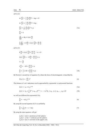  ISSN: 2088-8708
Int J Elec & Comp Eng, Vol. 10, No. 6, December 2020 : 5802 - 5812
5806
sub in (2)
𝑚
𝑑2 𝑥
𝑑𝑡2 −
1
2
𝑑𝐿
𝑑𝑥
(
𝑑𝑞
𝑑𝑡
)2
− 𝑚𝑔 = 0
𝑚
𝑑2 𝑥
𝑑𝑡2 =
1
2
𝑑𝐿
𝑑𝑥
(
𝑑𝑞
𝑑𝑡
)2
+ 𝑚𝑔
𝑑2 𝑥
𝑑𝑡2 =
1
2𝑚
𝑑𝐿
𝑑𝑥
(
𝑑𝐼
𝑑𝑡
)2
+ 𝑔 (3a)
dT
dq
= 𝑢
𝑑𝑇
(
𝑑𝑞
𝑑𝑡
)
= 𝑅𝑞 + 𝐿(𝑥)
𝑑𝑞
𝑑𝑡
d
dt
𝑑𝑇
(
𝑑𝑞
𝑑𝑡
)
= 𝑅
𝑑𝑞
𝑑𝑡
+ 𝐿(𝑥)
𝑑2 𝑞
𝑑𝑡2 +
𝑑𝑞
𝑑𝑡
𝑑𝐿
𝑑𝑥
sub in (2)
𝑅
𝑑𝑞
𝑑𝑡
+ 𝐿(𝑥)
𝑑2 𝑞
𝑑𝑡2 +
𝑑𝑞
𝑑𝑡
𝑑𝐿
𝑑𝑥
− 𝑢 = 0
𝐿(𝑥)
𝑑2 𝑞
𝑑𝑡2 = −𝑅
𝑑𝑞
𝑑𝑡
−
𝑑𝑞
𝑑𝑡
𝑑𝐿
𝑑𝑥
+ 𝑢
𝐼 =
𝑑𝑞
𝑑𝑡
𝐿
𝑑𝐼
𝑑𝑡
= −𝑅𝐼 +
𝑑𝐿
𝑑𝑥
𝑑𝑥
𝑑𝑡
+ 𝑢
𝑑𝐼
𝑑𝑡
=
1
𝐿
(−𝑅𝐼 +
𝑑𝐿
𝑑𝑥
𝑑𝑥
𝑑𝑡
+ 𝑢) (3b)
By Newton’s second law of equation (3), where the force of electromagnetic is described by
𝐹(𝑥, 𝐼) =
1
1
𝑑𝐿
𝑑𝑥
𝐼2

The distance of coil inductance can be approached by exponential or polynomial functions
𝐿(𝑥) = 𝐿0 + 𝐿1 𝑒−𝑎𝑥
(5a)
𝐿(𝑥) = 𝐿0 +
1
𝑎0
𝑋 𝑛
+ 𝑎 𝑛−1 𝑋 𝑛−1
+ ⋯ + 𝑎1
𝑋1 + 𝑎0 , 𝑛 ≥ 𝑎0, … . , 𝑎 𝑛 ∈ 𝑅 (5b)
we will use different the exponential (5a),
𝑑𝐿
𝑑𝑥
= −𝑎𝐿1 𝑒−𝑎𝑥
(6)
By using the second equation of (3) is carified by
dI
dt
=
1
f(x)
(1 − c − ku) (7)
By using the state equation, will get
𝑥1(𝑡) = 𝑥(𝑡) ≈ 𝑝𝑜𝑠𝑖𝑡𝑖𝑜𝑛 𝑜𝑓 𝑡ℎ𝑒 𝑠𝑝ℎ𝑒𝑟𝑒
𝑥2(𝑡) = 𝑥′(𝑡) ≈ 𝑣𝑒𝑙𝑜𝑐𝑖𝑡𝑦 𝑜𝑓 𝑡ℎ𝑒 𝑠𝑝ℎ𝑒𝑟𝑒
𝑥3(𝑡) = 𝐼(𝑡) ≈ 𝑐𝑢𝑟𝑟𝑒𝑛𝑡 𝑖𝑛 𝑡ℎ𝑒 𝑢𝑝𝑝𝑒𝑟 𝑐𝑜𝑖𝑙,
 