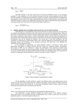  ISSN: 2088-8708
Int J Elec & Comp Eng, Vol. 10, No. 6, December 2020 : 5802 - 5812
5808
𝑈(𝑠) =
𝐾 𝑝 𝑆+𝐾 𝑖
𝑆
The PID controller is the main usual form of closed loop feedback system. It was necessary
controller of early regulators to be the essential instrument when the control appeared from the 1950s.
The PID controller is a fundamental component for asystem to be stable. The PID controller is established in
many purposes control systems. The logic, sequential functions, blocks of simple function, and selectors used
with PID to design a system if the complicated automation that used for manufacturing energy production,
and transportation. The control law of PI control as the Laplace transform is:
𝑈(𝑠) =
𝐾 𝑑 𝑆2+𝐾 𝑝 𝑆+𝐾 𝑖
𝑆
𝑒(𝑠)
4. MODEL PREDICTIVE CONTROL FOR MAGNETIC LEVITATION SYSTEM
Model Predictive Control (MPC) has been used in the family of control engineering. The researchers
of academic and industrial communities have been used the area of receirved on-going interest. There are
three steps of model predictive control to make the design both academics and engineering. The first step is
the structure expression, which utilizes a totally multivariable system structure where the parameters of
performance of the multivariable control system are associated to the features of engineering for the system;
consequently, they can be accepted by engineers. The second step is with hard condtfraints and soft
constraints in a framework of multivariable control. This is specially appeling to manufacturing where tight
advantage margins and boundaries on the operation of process. The third step is the capability for
optimization to excute process on-line.
In the generality of applications, the model predictive control is structured to follow reject
disturbances and signals of constant reference that have mostly low frequency contents. Nevertheless,
these kinds of MPC are not sufficient to supply the performance with closed-loop required when
the disturbances and signals of set-point have periodic elements. This has derived the speakers to establish
a new class of MPC that use the design of MPC framework while the controlling system with components of
periodic for addressing, that named predictive repetitive controller as shown in Figure 3.
Figure 3. Basic concept for model predictive control
All the algorithms of model predictive control own different choices and ordinary parts can be
selected for each one of these parts giving rise to different algorithms. Three elements for MPC; prediction
model, objective function and control law. To determine the predicted output at future instants by using
the process of the process that is calculated by the necessity
ŷ (𝑡 + 𝑘)
where ŷ is a p-dimensional vector containing the system prediction along the horizon.
The requirements of plant operation calculate the control system in the objective function.
These criteria have to be calculated in terms of mathematical way so that a control law can be got in
algorithmic pattern. A function of quadratic objective is:
 