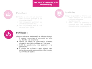 Les outils « classiques » du
webmarketing
L'affiliation :
Technique marketing permettant à un site marchand ou
à vocation commerciale de promouvoir son offre
sur des sites web partenaires
• Utiliser un réseau de prescripteurs qualifiés
rémunérés selon l'action réalisée par l'internaute
• Outil de recrutement, avec paiement à la
performance
• À utiliser de préférence pour générer des
demandes de devis, des souscriptions à un service
ou de l'achat de produit
L'emailing :
Consiste à envoyer un courrier
é l e c t r o n i q u e g r o u p é à d e
nombreux contacts.
• Outil d'acquisition performant qui
permet de maitriser le ROI
• Outil de fidélisation selon le cycle
de contacts des clients
Le display
Désigne la publicité sur Internet avec
achat d'espace et utilisation
d'éléments graphiques.
• Outil de notoriété
• Outil à utiliser de préférence en
couplage avec des opérations
ciblées (emailing, newsletter, etc. )
 