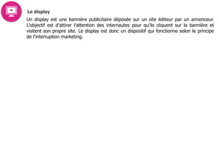 Le display
Un display est une bannière publicitaire déposée sur un site éditeur par un annonceur.
L’objectif est d’attirer l’attention des internautes pour qu’ils cliquent sur la bannière et
visitent son propre site. Le display est donc un dispositif qui fonctionne selon le principe
de l’interruption marketing.
 