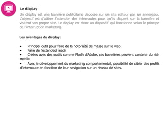 Le display
Un display est une bannière publicitaire déposée sur un site éditeur par un annonceur.
L’objectif est d’attirer l’attention des internautes pour qu’ils cliquent sur la bannière et
visitent son propre site. Le display est donc un dispositif qui fonctionne selon le principe
de l’interruption marketing.
Les avantages du display:
• Principal outil pour faire de la notoriété de masse sur le web.
• Faire de l'extended reach
• Créées avec des outils comme Flash d'Adobe, ces bannières peuvent contenir du rich
media
• Avec le développement du marketing comportemental, possibilité de cibler des profils
d'internaute en fonction de leur navigation sur un réseau de sites.  
 