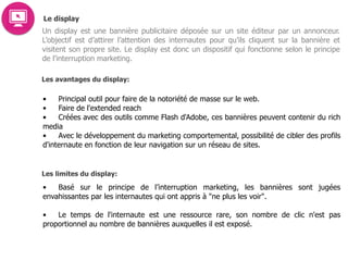 Le display
Un display est une bannière publicitaire déposée sur un site éditeur par un annonceur.
L’objectif est d’attirer l’attention des internautes pour qu’ils cliquent sur la bannière et
visitent son propre site. Le display est donc un dispositif qui fonctionne selon le principe
de l’interruption marketing.
Les avantages du display:
• Principal outil pour faire de la notoriété de masse sur le web.
• Faire de l'extended reach
• Créées avec des outils comme Flash d'Adobe, ces bannières peuvent contenir du rich
media
• Avec le développement du marketing comportemental, possibilité de cibler des profils
d'internaute en fonction de leur navigation sur un réseau de sites.  
Les limites du display:
• Basé sur le principe de l’interruption marketing, les bannières sont jugées
envahissantes par les internautes qui ont appris à "ne plus les voir".  
• Le temps de l'internaute est une ressource rare, son nombre de clic n'est pas
proportionnel au nombre de bannières auxquelles il est exposé.  
 
 