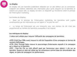 Le display
Un display est une bannière publicitaire déposée sur un site éditeur par un annonceur.
L’objectif est d’attirer l’attention des internautes pour qu’ils cliquent sur la bannière et
visitent son propre site. Le display est donc un dispositif qui fonctionne selon le principe
de l’interruption marketing.
Les limites du display:
• Basé sur le principe de l’interruption marketing, les bannières sont jugées
envahissantes par les internautes qui ont appris à "ne plus les voir".  
• Le temps de l'internaute est une ressource rare, son nombre de clic n'est pas
proportionnel au nombre de bannières auxquelles il est exposé.  
 
Les métriques du display:
3 ratios sont utilisés pour mesurer l’efficacité des campagnes de bannières:
 
•CPM (Coût Pour Mille vues) mesure le coût de l’exposition d’une campagne en termes de
nombre d’affichages. 
•CTR: Click Through Ratio mesure le pourcentage d'internautes exposés à la campagne
qui a cliqué sur la bannière. 
•CPC : Cost Per Clic ou coût effectif payé par l’annonceur pour obtenir 1 clic sur sa
bannière. Quand ce ratio est utilisé par les annonceurs comme base de rémunération des
régies, on parle de campagne à la performance.
 