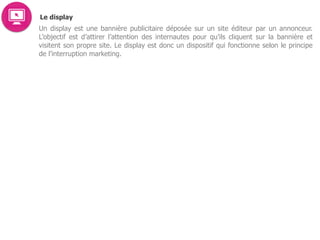Le display
Un display est une bannière publicitaire déposée sur un site éditeur par un annonceur.
L’objectif est d’attirer l’attention des internautes pour qu’ils cliquent sur la bannière et
visitent son propre site. Le display est donc un dispositif qui fonctionne selon le principe
de l’interruption marketing.
 