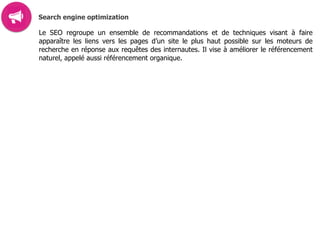 Search engine optimization
Le SEO regroupe un ensemble de recommandations et de techniques visant à faire
apparaître les liens vers les pages d’un site le plus haut possible sur les moteurs de
recherche en réponse aux requêtes des internautes. Il vise à améliorer le référencement
naturel, appelé aussi référencement organique.
 
