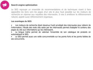 Search engine optimization
Le SEO regroupe un ensemble de recommandations et de techniques visant à faire
apparaître les liens vers les pages d’un site le plus haut possible sur les moteurs de
recherche en réponse aux requêtes des internautes. Il vise à améliorer le référencement
naturel, appelé aussi référencement organique.
Les avantages du SEO:
• Les moteurs de recherche étant devenus l'outil privilégié des internautes pour obtenir de
l'information, l'étude des mots clés saisis par les internautes permet d'adapter le contenu des
pages du site aux informations qui les intéressent.
• La longue traîne permet de valoriser l'ensemble de son catalogue de produits en
automatisant le SEO.
• Le SEO permet aussi une veille concurrentielle sur les points forts et les points faibles de
ses concurrents.  
 