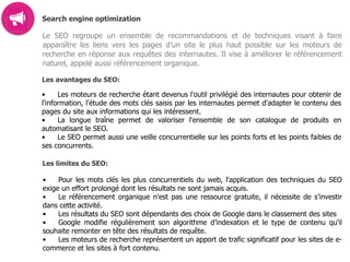 Search engine optimization
Le SEO regroupe un ensemble de recommandations et de techniques visant à faire
apparaître les liens vers les pages d’un site le plus haut possible sur les moteurs de
recherche en réponse aux requêtes des internautes. Il vise à améliorer le référencement
naturel, appelé aussi référencement organique.
Les avantages du SEO:
• Les moteurs de recherche étant devenus l'outil privilégié des internautes pour obtenir de
l'information, l'étude des mots clés saisis par les internautes permet d'adapter le contenu des
pages du site aux informations qui les intéressent.
• La longue traîne permet de valoriser l'ensemble de son catalogue de produits en
automatisant le SEO.
• Le SEO permet aussi une veille concurrentielle sur les points forts et les points faibles de
ses concurrents.  
Les limites du SEO:
• Pour les mots clés les plus concurrentiels du web, l'application des techniques du SEO
exige un effort prolongé dont les résultats ne sont jamais acquis.
• Le référencement organique n'est pas une ressource gratuite, il nécessite de s’investir
dans cette activité.
• Les résultats du SEO sont dépendants des choix de Google dans le classement des sites
• Google modifie régulièrement son algorithme d’indexation et le type de contenu qu'il
souhaite remonter en tête des résultats de requête.
• Les moteurs de recherche représentent un apport de trafic significatif pour les sites de e-
commerce et les sites à fort contenu.
 