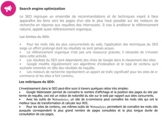 Search engine optimization
Le SEO regroupe un ensemble de recommandations et de techniques visant à faire
apparaître les liens vers les pages d’un site le plus haut possible sur les moteurs de
recherche en réponse aux requêtes des internautes. Il vise à améliorer le référencement
naturel, appelé aussi référencement organique.
Les limites du SEO:
• Pour les mots clés les plus concurrentiels du web, l'application des techniques du SEO
exige un effort prolongé dont les résultats ne sont jamais acquis.
• Le référencement organique n'est pas une ressource gratuite, il nécessite de s’investir
dans cette activité.
• Les résultats du SEO sont dépendants des choix de Google dans le classement des sites
• Google modifie régulièrement son algorithme d’indexation et le type de contenu qu'il
souhaite remonter en tête des résultats de requête.
• Les moteurs de recherche représentent un apport de trafic significatif pour les sites de e-
commerce et les sites à fort contenu.
Les métriques du SEO:
L'investissement dans le SEO peut-être suivi à travers quelques ratios très simples:
• Google Webmaster permet de connaitre le nombre d'affichage et la position des pages du site par
terme de requête, ceci est un indice de notoriété du site sur le web par rapport aux sites concurrents.
• Avec les outils de Webanalytics, un site de e-commerce peut connaître les mots clés qui ont le
meilleur taux de transformation et calculer leur ROI.
• Pour les sites de contenu, ces mêmes outils de Webanalytics permettent de connaître les mots clés
auxquels correspondent le plus grand nombre de pages consultées et la plus longue durée de
consultation de ces pages.  
 