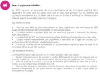 Search engine optimization
Le SEO regroupe un ensemble de recommandations et de techniques visant à faire
apparaître les liens vers les pages d’un site le plus haut possible sur les moteurs de
recherche en réponse aux requêtes des internautes. Il vise à améliorer le référencement
naturel, appelé aussi référencement organique.
Les limites du SEO:
• Pour les mots clés les plus concurrentiels du web, l'application des techniques du SEO
exige un effort prolongé dont les résultats ne sont jamais acquis.
• Le référencement organique n'est pas une ressource gratuite, il nécessite de s’investir
dans cette activité.
• Les résultats du SEO sont dépendants des choix de Google dans le classement des sites
• Google modifie régulièrement son algorithme d’indexation et le type de contenu qu'il
souhaite remonter en tête des résultats de requête.
• Les moteurs de recherche représentent un apport de trafic significatif pour les sites de e-
commerce et les sites à fort contenu.
Les métriques du SEO:
L'investissement dans le SEO peut-être suivi à travers quelques ratios très simples:
• Google Webmaster permet de connaitre le nombre d'affichage et la position des pages du site par
terme de requête, ceci est un indice de notoriété du site sur le web par rapport aux sites concurrents.
• Avec les outils de Webanalytics, un site de e-commerce peut connaître les mots clés qui ont le
meilleur taux de transformation et calculer leur ROI.
• Pour les sites de contenu, ces mêmes outils de Webanalytics permettent de connaître les mots clés
auxquels correspondent le plus grand nombre de pages consultées et la plus longue durée de
consultation de ces pages.  
 