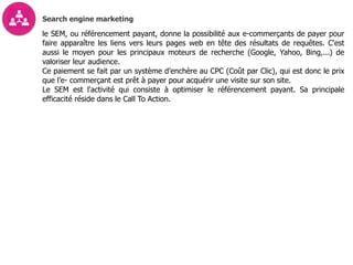 Search engine marketing
le SEM, ou référencement payant, donne la possibilité aux e-commerçants de payer pour
faire apparaître les liens vers leurs pages web en tête des résultats de requêtes. C'est
aussi le moyen pour les principaux moteurs de recherche (Google, Yahoo, Bing,...) de
valoriser leur audience.
Ce paiement se fait par un système d’enchère au CPC (Coût par Clic), qui est donc le prix
que l’e- commerçant est prêt à payer pour acquérir une visite sur son site.
Le SEM est l'activité qui consiste à optimiser le référencement payant. Sa principale
efficacité réside dans le Call To Action.
 