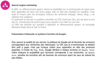 Search engine marketing
le SEM, ou référencement payant, donne la possibilité aux e-commerçants de payer pour
faire apparaître les liens vers leurs pages web en tête des résultats de requêtes. C'est
aussi le moyen pour les principaux moteurs de recherche (Google, Yahoo, Bing,...) de
valoriser leur audience.
Ce paiement se fait par un système d’enchère au CPC (Coût par Clic), qui est donc le prix
que l’e- commerçant est prêt à payer pour acquérir une visite sur son site.
Le SEM est l'activité qui consiste à optimiser le référencement payant. Sa principale
efficacité réside dans le Call To Action
Présentation d’Adwords, le système d’enchère de Google:
Pour assurer la qualité de son service, la politique de Google est de favoriser les annonces
correspondant aux recherches des internautes. Le CPC que le e-commerçant se déclare
être prêt à payer n’est pas l’unique critère pour apparaître en tête des annonces
payantes. A l’instar du Page Rank, Google attribue à chaque annonce un Quality Score,
indice évaluant la probabilité que l'annonce corresponde à ces recherches. Le Quality
Score pondère les enchères afin de favoriser les annonces ayant les taux de rebond les
plus faibles.
 