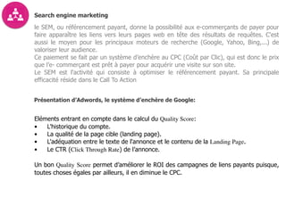 Search engine marketing
le SEM, ou référencement payant, donne la possibilité aux e-commerçants de payer pour
faire apparaître les liens vers leurs pages web en tête des résultats de requêtes. C'est
aussi le moyen pour les principaux moteurs de recherche (Google, Yahoo, Bing,...) de
valoriser leur audience.
Ce paiement se fait par un système d’enchère au CPC (Coût par Clic), qui est donc le prix
que l’e- commerçant est prêt à payer pour acquérir une visite sur son site.
Le SEM est l'activité qui consiste à optimiser le référencement payant. Sa principale
efficacité réside dans le Call To Action
Présentation d’Adwords, le système d’enchère de Google:
Eléments entrant en compte dans le calcul du Quality Score:
• L'historique du compte.
• La qualité de la page cible (landing page).
• L'adéquation entre le texte de l'annonce et le contenu de la Landing Page.
• Le CTR (Click Through Rate) de l’annonce.
Un bon Quality Score permet d’améliorer le ROI des campagnes de liens payants puisque,
toutes choses égales par ailleurs, il en diminue le CPC.
 