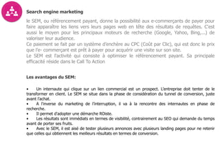 Search engine marketing
le SEM, ou référencement payant, donne la possibilité aux e-commerçants de payer pour
faire apparaître les liens vers leurs pages web en tête des résultats de requêtes. C'est
aussi le moyen pour les principaux moteurs de recherche (Google, Yahoo, Bing,...) de
valoriser leur audience.
Ce paiement se fait par un système d’enchère au CPC (Coût par Clic), qui est donc le prix
que l’e- commerçant est prêt à payer pour acquérir une visite sur son site.
Le SEM est l'activité qui consiste à optimiser le référencement payant. Sa principale
efficacité réside dans le Call To Action
Les avantages du SEM:
• Un internaute qui clique sur un lien commercial est un prospect. L’entreprise doit tenter de le
transformer en client. Le SEM se situe dans la phase de considération du tunnel de conversion, juste
avant l'achat.
• A l'inverse du marketing de l’interruption, il va à la rencontre des internautes en phase de
recherche.
• Il permet d'adopter une démarche ROiste.
• Les résultats sont immédiats en termes de visibilité, contrairement au SEO qui demande du temps
avant de porter ses fruits.
• Avec le SEM, il est aisé de tester plusieurs annonces avec plusieurs landing pages pour ne retenir
que celles qui obtiennent les meilleurs résultats en termes de conversion.
 