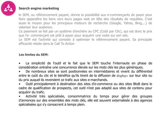 Search engine marketing
le SEM, ou référencement payant, donne la possibilité aux e-commerçants de payer pour
faire apparaître les liens vers leurs pages web en tête des résultats de requêtes. C'est
aussi le moyen pour les principaux moteurs de recherche (Google, Yahoo, Bing,...) de
valoriser leur audience.
Ce paiement se fait par un système d’enchère au CPC (Coût par Clic), qui est donc le prix
que l’e- commerçant est prêt à payer pour acquérir une visite sur son site.
Le SEM est l'activité qui consiste à optimiser le référencement payant. Sa principale
efficacité réside dans le Call To Action
Les limites du SEM:
• La simplicité de l'outil et le fait que le SEM touche l'internaute en phase de
considération entraîne une concurrence élevée sur les mots clés les plus génériques.
• De nombreux sites se sont positionnées en intermédiaires et vivent du différentiel
entre le coût du clic et le bénéfice qu'ils tirent de la diffusion de displays sur leur site ou
du prix auquel ils revendent ce trafic aux sites e-marchands.
• Outil principalement à destination des sites d’e-commerce ou des sites BtoB dans le
cadre de qualification de prospects, cet outil n’est pas adapté aux sites de contenu pour
acquérir du trafic.
• Activité très spécialisée, consommatrice du temps pour gérer des groupes
d’annonces sur des ensembles des mots clés, elle est souvent externalisée à des agences
spécialisées qui s'y consacrent à temps plein.
 