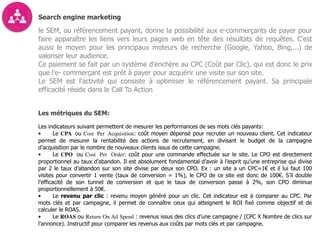 Search engine marketing
le SEM, ou référencement payant, donne la possibilité aux e-commerçants de payer pour
faire apparaître les liens vers leurs pages web en tête des résultats de requêtes. C'est
aussi le moyen pour les principaux moteurs de recherche (Google, Yahoo, Bing,...) de
valoriser leur audience.
Ce paiement se fait par un système d’enchère au CPC (Coût par Clic), qui est donc le prix
que l’e- commerçant est prêt à payer pour acquérir une visite sur son site.
Le SEM est l'activité qui consiste à optimiser le référencement payant. Sa principale
efficacité réside dans le Call To Action
Les métriques du SEM:
Les indicateurs suivant permettent de mesurer les performances de ses mots clés payants:
• Le CPA ou Cost Per Acquisition: coût moyen dépensé pour recruter un nouveau client. Cet indicateur
permet de mesurer la rentabilité des actions de recrutement, en divisant le budget de la campagne
d’acquisition par le nombre de nouveaux clients issus de cette campagne.
• Le CPO ou Cost Per Order: coût pour une commande effectuée sur le site. Le CPO est directement
proportionnel au taux d’abandon. Il est absolument fondamental d’avoir à l’esprit qu’une entreprise qui divise
par 2 le taux d’abandon sur son site divise par deux son CPO. Ex : un site a un CPC=1€ et il lui faut 100
visites pour convertir 1 vente (taux de conversion = 1%), le CPO de ce site est donc de 100€. S’il double
l’efficacité de son tunnel de conversion et que le taux de conversion passe à 2%, son CPO diminue
proportionnellement à 50€.
• Le revenu par clic : revenu moyen généré pour un clic. Cet indicateur est à comparer au CPC. Par
mots clés et par campagne, il permet de connaître ceux qui atteignent le ROI fixé comme objectif et de
calculer le ROAS.
• Le ROAS ou Return On Ad Spend : revenus issus des clics d’une campagne / (CPC X Nombre de clics sur
l’annonce). Instructif pour comparer les revenus aux coûts par mots clés et par campagne.
 
